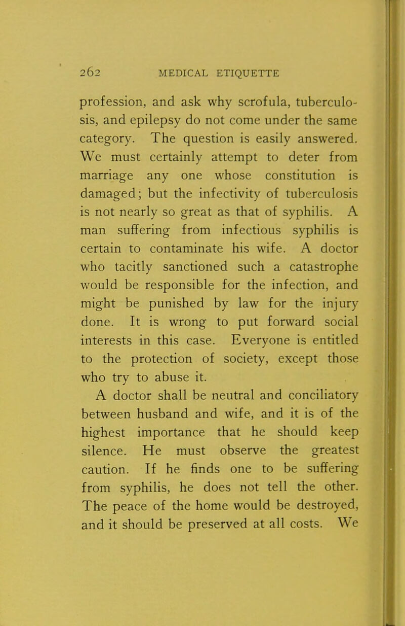 profession, and ask why scrofula, tuberculo- sis, and epilepsy do not come under the same category. The question is easily answered. We must certainly attempt to deter from marriage any one whose constitution is damaged; but the infectivity of tuberculosis is not nearly so great as that of syphilis. A man suffering from infectious syphilis is certain to contaminate his wife. A doctor who tacitly sanctioned such a catastrophe would be responsible for the infection, and might be punished by law for the injury done. It is wrong to put forward social interests in this case. Everyone is entitled to the protection of society, except those who try to abuse it. A doctor shall be neutral and conciliatory between husband and wife, and it is of the highest importance that he should keep silence. He must observe the greatest caution. If he finds one to be suffering from syphilis, he does not tell the other. The peace of the home would be destroyed, and it should be preserved at all costs. We