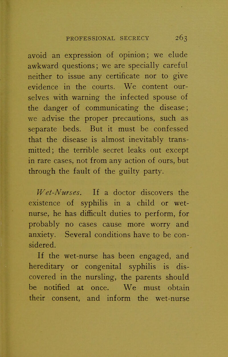 avoid an expression of opinion; we elude awkward questions; we are specially careful neither to issue any certificate nor to give evidence in the courts. We content our- selves with warning the infected spouse of the danger of communicating the disease; we advise the proper precautions, such as separate beds. But it must be confessed that the disease is almost inevitably trans- mitted; the terrible secret leaks out except in rare cases, not from any action of ours, but through the fault of the guilty party. Wet-Nurses. If a doctor discovers the existence of syphilis in a child or wet- nurse, he has difficult duties to perform, for probably no cases cause more worry and anxiety. Several conditions have to be con- sidered. If the wet-nurse has been engaged, and hereditary or congenital syphilis is dis- covered in the nursling, the parents should be notified at once. We must obtain their consent, and inform the wet-nurse