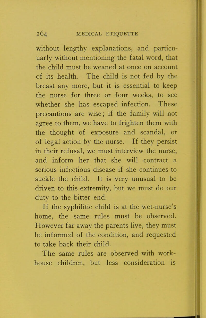 without lengthy explanations, and particu- uarly without mentioning the fatal word, that the child must be weaned at once on account of its health. The child is not fed by the breast any more, but it is essential to keep the nurse for three or four weeks, to see whether she has escaped infection. These precautions are wise; if the family will not agree to them, we have to frighten them with the thought of exposure and scandal, or of legal action by the nurse. If they persist in their refusal, we must interview the nurse, and inform her that she will contract a serious infectious disease if she continues to suckle the child. It is very unusual to be driven to this extremity, but we must do our duty to the bitter end. If the syphilitic child is at the wet-nurse's home, the same rules must be observed. However far away the parents live, they must be informed of the condition, and requested to take back their child. The same rules are observed with work- house children, but less consideration is