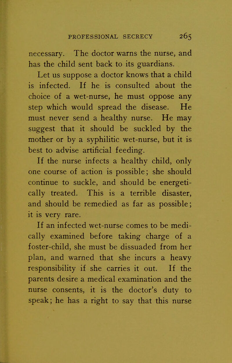 necessary. The doctor warns the nurse, and has the child sent back to its guardians. Let us suppose a doctor knows that a child is infected. If he is consulted about the choice of a wet-nurse, he must oppose any step which would spread the disease. He must never send a healthy nurse. He may suggest that it should be suckled by the mother or by a syphilitic wet-nurse, but it is best to advise artificial feeding. If the nurse infects a healthy child, only one course of action is possible; she should continue to suckle, and should be energeti- cally treated. This is a terrible disaster, and should be remedied as far as possible; it is very rare. If an infected wet-nurse comes to be medi- cally examined before taking charge of a foster-child, she must be dissuaded from her plan, and warned that she incurs a heavy responsibility if she carries it out. If the parents desire a medical examination and the nurse consents, it is the doctor's duty to speak; he has a right to say that this nurse