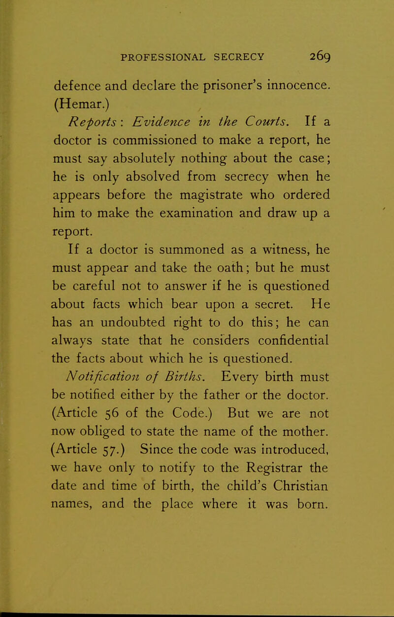 defence and declare the prisoner's innocence. (Hemar.) Re-ports : Evidence in the Courts. If a doctor is commissioned to make a report, he must say absolutely nothing about the case; he is only absolved from secrecy when he appears before the magistrate who ordered him to make the examination and draw up a report. If a doctor is summoned as a witness, he must appear and take the oath; but he must be careful not to answer if he is questioned about facts which bear upon a secret. He has an undoubted right to do this; he can always state that he considers confidential the facts about which he is questioned. Notification of Births. Every birth must be notified either by the father or the doctor. (Article 56 of the Code.) But we are not now obliged to state the name of the mother. (Article 57.) Since the code was introduced, we have only to notify to the Registrar the date and time of birth, the child's Christian names, and the place where it was born.