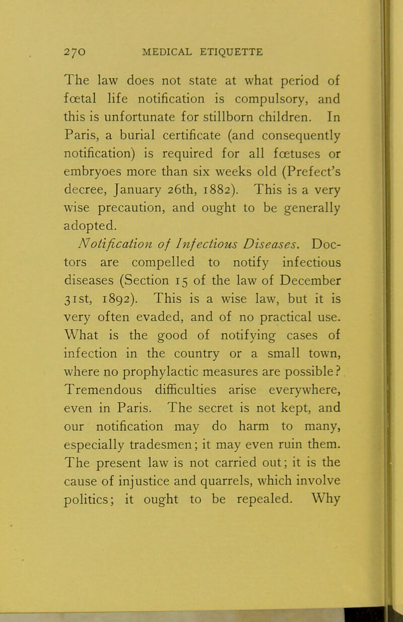 The law does not state at what period of foetal life notification is compulsory, and this is unfortunate for stillborn children. In Paris, a burial certificate (and consequently notification) is required for all foetuses or embryoes more than six weeks old (Prefect's decree, January 26th, 1882). This is a very wise precaution, and ought to be generally adopted. Notification of Infectious Diseases. Doc- tors are compelled to notify infectious diseases (Section 15 of the law of December 31st, 1892). This is a wise law, but it is very often evaded, and of no practical use. What is the good of notifying cases of infection in the country or a small town, where no prophylactic measures are possible Tremendous difficulties arise everywhere, even in Paris. The secret is not kept, and our notification may do harm to many, especially tradesmen; it may even ruin them. The present law is not carried out; it is the cause of injustice and quarrels, which involve politics; it ought to be repealed. Why