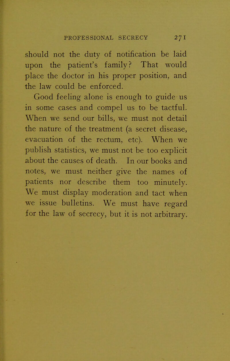 should not the duty of notification be laid upon the patient's family? That would place the doctor in his proper position, and the law could be enforced. Good feeling alone is enough to guide us in some cases and compel us to be tactful. When we send our bills, we must not detail the nature of the treatment (a secret disease, evacuation of the rectum, etc). When we publish statistics, we must not be too explicit about the causes of death. In our books and notes, we must neither give the names of patients nor describe them too minutely. We must display moderation and tact when we issue bulletins. We must have regard for the law of secrecy, but it is not arbitrary.