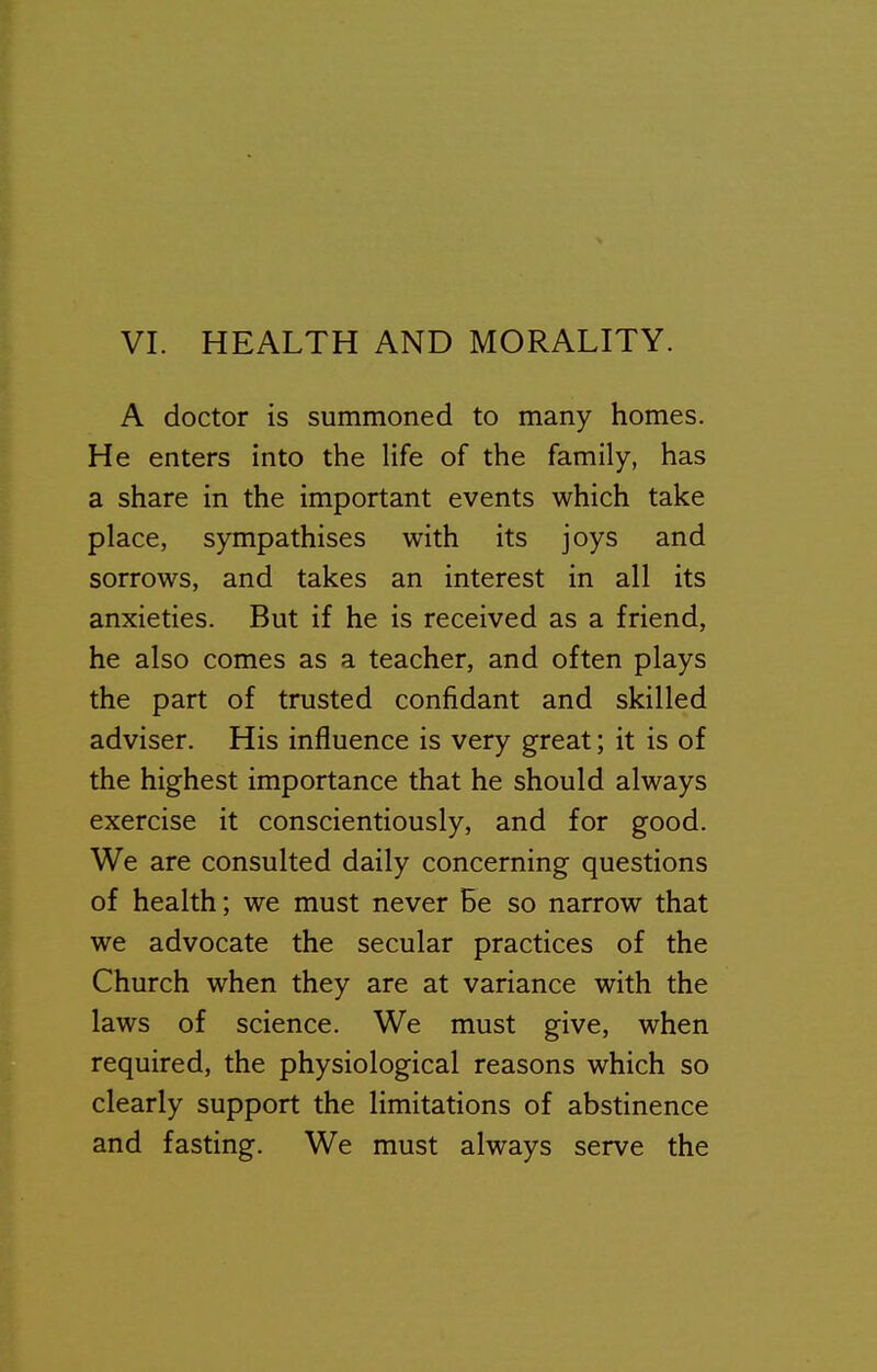 A doctor is summoned to many homes. He enters into the Hfe of the family, has a share in the important events which take place, sympathises with its joys and sorrows, and takes an interest in all its anxieties. But if he is received as a friend, he also comes as a teacher, and often plays the part of trusted confidant and skilled adviser. His influence is very great; it is of the highest importance that he should always exercise it conscientiously, and for good. We are consulted daily concerning questions of health; we must never Be so narrow that we advocate the secular practices of the Church when they are at variance with the laws of science. We must give, when required, the physiological reasons which so clearly support the limitations of abstinence and fasting. We must always serve the