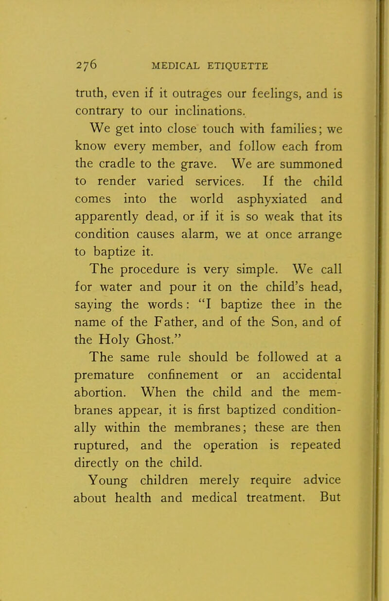 truth, even if it outrages our feelings, and is contrary to our inclinations. We get into close touch with families; we know every member, and follow each from the cradle to the grave. We are summoned to render varied services. If the child comes into the world asphyxiated and apparently dead, or if it is so weak that its condition causes alarm, we at once arrange to baptize it. The procedure is very simple. We call for water and pour it on the child's head, saying the words: I baptize thee in the name of the Father, and of the Son, and of the Holy Ghost. The same rule should be followed at a premature confinement or an accidental abortion. When the child and the mem- branes appear, it is first baptized condition- ally within the membranes; these are then ruptured, and the operation is repeated directly on the child. Young children merely require advice about health and medical treatment. But