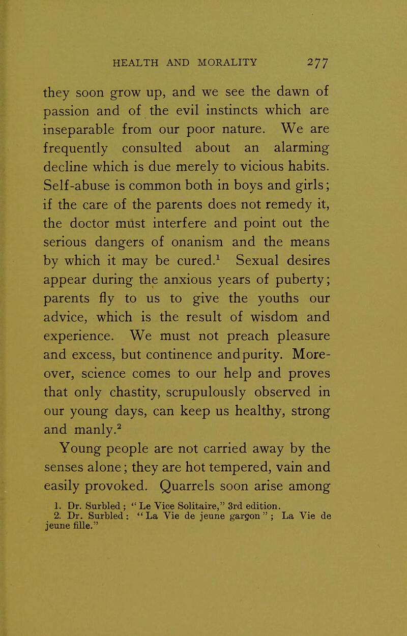 they soon grow up, and we see the dawn of passion and of the evil instincts which are inseparable from our poor nature. We are frequently consulted about an alarming decline which is due merely to vicious habits. Self-abuse is common both in boys and girls; if the care of the parents does not remedy it, the doctor must interfere and point out the serious dangers of onanism and the means by which it may be cured.^ Sexual desires appear during the anxious years of puberty; parents fly to us to give the youths our advice, which is the result of wisdom and experience. We must not preach pleasure and excess, but continence and purity. More- over, science comes to our help and proves that only chastity, scrupulously observed in our young days, can keep us healthy, strong and manly.^ Young people are not carried away by the senses alone; they are hot tempered, vain and easily provoked. Quarrels soon arise among 1. Dr. Surbled ;  Le Vice Solitaire, 3rd edition. 2. Dr. Surbled: La Vie de jeune gargon  ; La Vie de jeune fiUe.