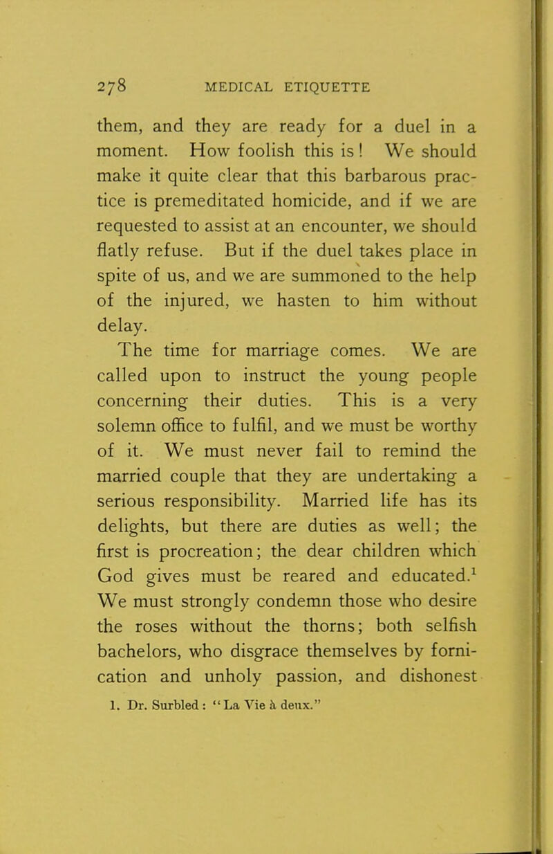 them, and they are ready for a duel in a moment. How foolish this is ! We should make it quite clear that this barbarous prac- tice is premeditated homicide, and if we are requested to assist at an encounter, we should flatly refuse. But if the duel takes place in spite of us, and we are summoned to the help of the injured, we hasten to him without delay. The time for marriage comes. We are called upon to instruct the young people concerning their duties. This is a very solemn office to fulfil, and we must be worthy of it. We must never fail to remind the married couple that they are undertaking a serious responsibility. Married life has its delights, but there are duties as well; the first is procreation; the dear children which God gives must be reared and educated.^ We must strongly condemn those who desire the roses without the thorns; both selfish bachelors, who disgrace themselves by forni- cation and unholy passion, and dishonest 1. Dr. Surbled:  La Vie 5, deux.
