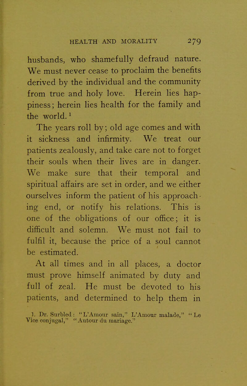 husbands, who shamefully defraud nature. We must never cease to proclaim the benefits derived by the individual and the community from true and holy love. Herein lies hap- piness; herein lies health for the family and the world. ^ The years roll by; old age comes and with it sickness and infirmity. We treat our patients zealously, and take care not to forget their souls when their lives are in danger. We make sure that their temporal and spiritual affairs are set in order, and we either ourselves inform the patient of his approach - ing end, or notify his relations. This is one of the obligations of our office; it is difficult and solemn. We must not fail to fulfil it, because the price of a soul cannot be estimated. At all times and in all places, a doctor must prove himself animated by duty and full of zeal. He must be devoted to his patients, and determined to help them in ]. Dr. Surbled: L'Amour sain, L'Amour malade,  Le Vice conjugal,  Autour du raariage.