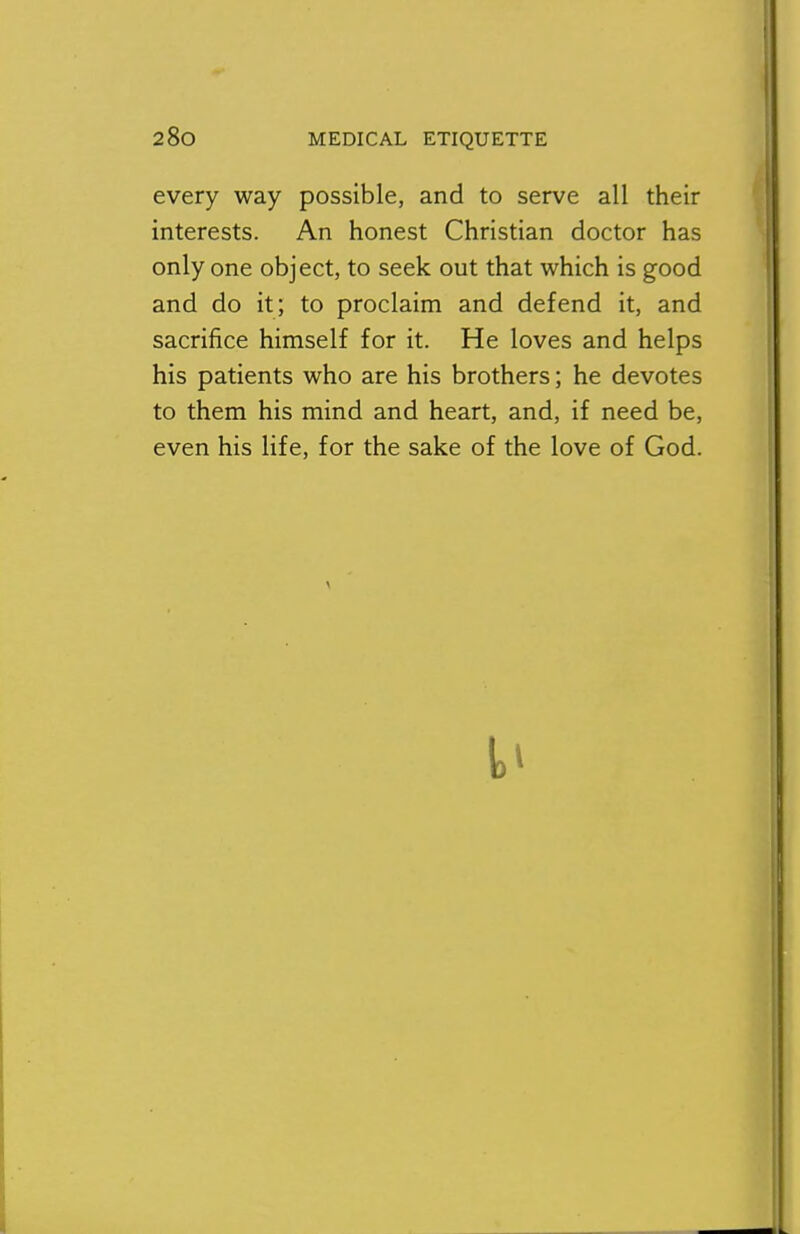 every way possible, and to serve all their interests. An honest Christian doctor has only one object, to seek out that which is good and do it; to proclaim and defend it, and sacrifice himself for it. He loves and helps his patients who are his brothers; he devotes to them his mind and heart, and, if need be, even his life, for the sake of the love of God.