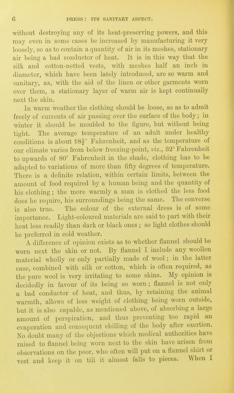 without destroying any of its lieat-preserving powers, and this may even in some cases he increased by manufactm-ing it very loosely, so as to contain a quantity of air in its meshes, stationary air being a bad conductor of heat. It is in this way that the silk and cotton-netted vests, with meshes half an inch in diameter, which have been lately introduced, are so warm and sanitary, as, with the aid of the linen or other garments worn over them, a stationary layer of warm air is kept continually next the skin. In warm weather the clothing should be loose, so as to admit freely of currents of air passing over the surface of the body; in winter it should be moulded to the figm-e, but without being tight. The average temperature of an adult under healthy conditions is about 98^° Fahrenheit, and as the temperature of our climate varies from below freezing-point, viz., 32° Fahrenheit to upwards of 80° Fahrenheit in the shade, clothing has to be adapted to variations of more than fifty degrees of temperatm-e. There is a definite relation, within certain limits, between the amount of food required by a human being and the quantity of his clothing; the more warmly a man is clothed the less food does he requke, his surroundings being the same. The converse is also true. The colour of the external dress is of some importance. Light-colom-ed materials are said to part with then- heat less readily than dark or black ones ; so light clothes should be preferred in cold weather. A difference of opinion exists as to whether flannel should be worn next the skin or not. By flannel I mclude any woollen material wholly or only partially made of wool; in the latter case, combined with silk or cotton, which is often requu^ed, as the pure wool is very irritating to some skins. My opinion is decidedly in favour of its being so worn ; flannel is not only a bad conductor of heat, and thus, by retaining the anmial warmth, allows of less weight of clothing being worn outside, but it is also capable, as mentioned above, of absorbing a large amount of perspiration, and thus preventing too rapid an evaporation and consequent chilling of the body after exertion. No doubt many of the objections which medical authorities have raised to flannel being worn next to the skin have arisen from observations on the poor, who often will put on a flannel shirt or vest and keep it on till it almost falls to pieces. When I