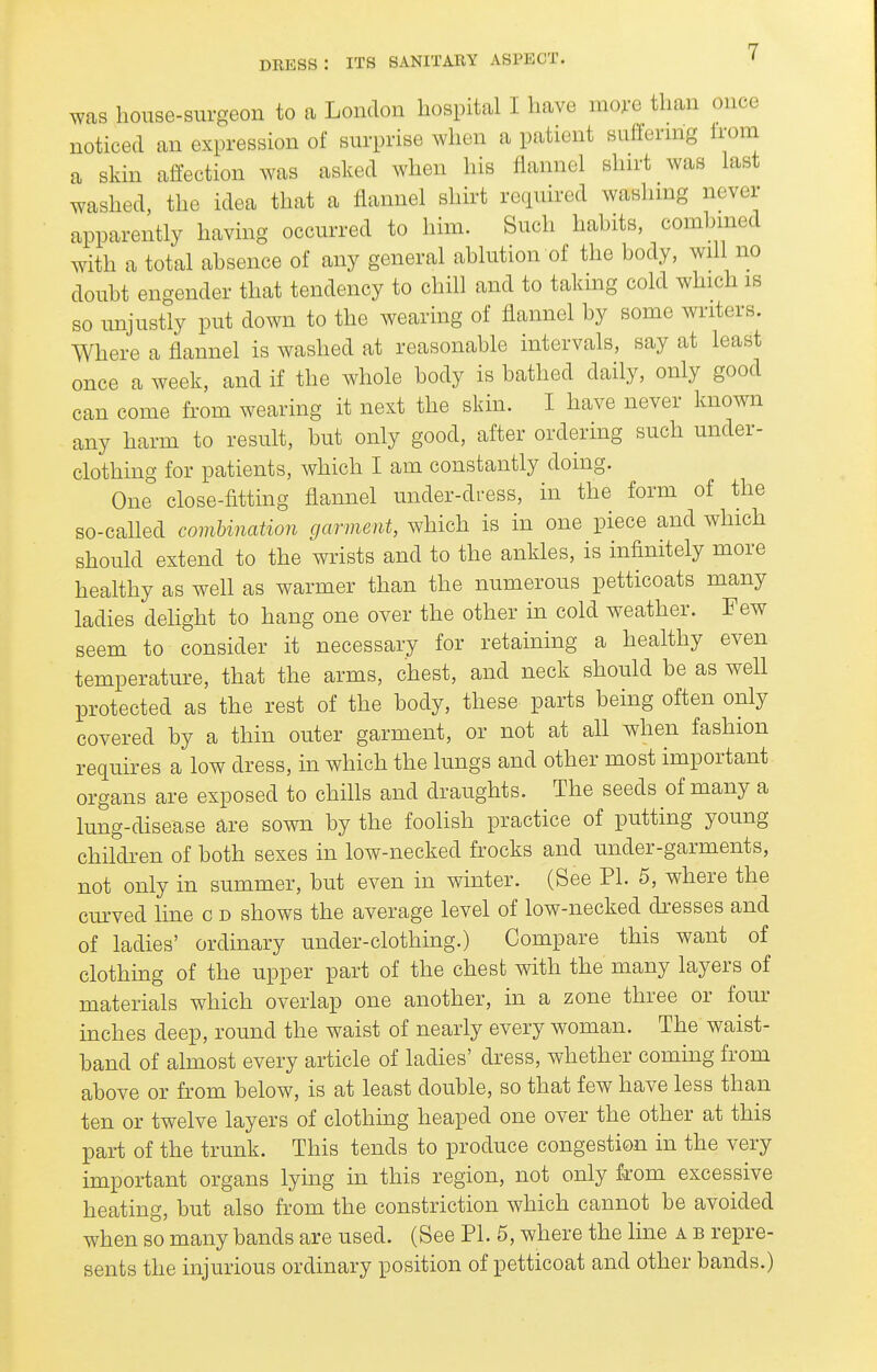 was house-surgeon to a London hospital I have mo;-e than once noticed an expression of surprise when a patient suffernig Irom a skin affection was asked when his flannel shirt was last washed, the idea that a flannel shirt required washing never apparently having occurred to him. Such habits, combined with a total absence of any general ablution of the body, will no doubt engender that tendency to chill and to taking cold which is so unjustly put down to the wearing of flannel by some writers. Where a flannel is washed at reasonable intervals, say at least once a week, and if the whole body is bathed daily, only good can come from wearing it next the skin. I have never known any harm to result, but only good, after ordering such under- clothing for patients, which I am constantly doing. One close-fitting flannel under-dress, in the form of the so-called combination garment, which is in one piece and which should extend to the wrists and to the ankles, is infinitely more healthy as well as warmer than the numerous petticoats many ladies dehght to hang one over the other in cold weather. Few seem to consider it necessary for retaining a healthy even temperature, that the arms, chest, and neck should be as well protected as the rest of the body, these parts being often only covered by a thin outer garment, or not at all when fashion requires a low dress, in which the lungs and other most important organs are exposed to chills and draughts. The seeds of many a lung-disease are sown by the foolish practice of putting young children of both sexes in low-necked frocks and under-garments, not only in summer, but even in winter. (See PI. 5, where the cm-ved line c d shows the average level of low-necked dresses and of ladies' ordinary under-clothing.) Compare this want of clothuig of the upper part of the chest with the many layers of materials which overlap one another, in a zone three or four inches deep, round the waist of nearly every woman. The waist- band of almost every article of ladies' dress, whether coming from above or from below, is at least double, so that few have less than ten or twelve layers of clothing heaped one over the other at this part of the trunk. This tends to produce congestion in the very important organs lying in this region, not only from excessive heating, but also from the constriction which cannot be avoided when so many bands are used. (See PI. 5, where the line a b repre- sents the injurious ordinary position of petticoat and other bands.)