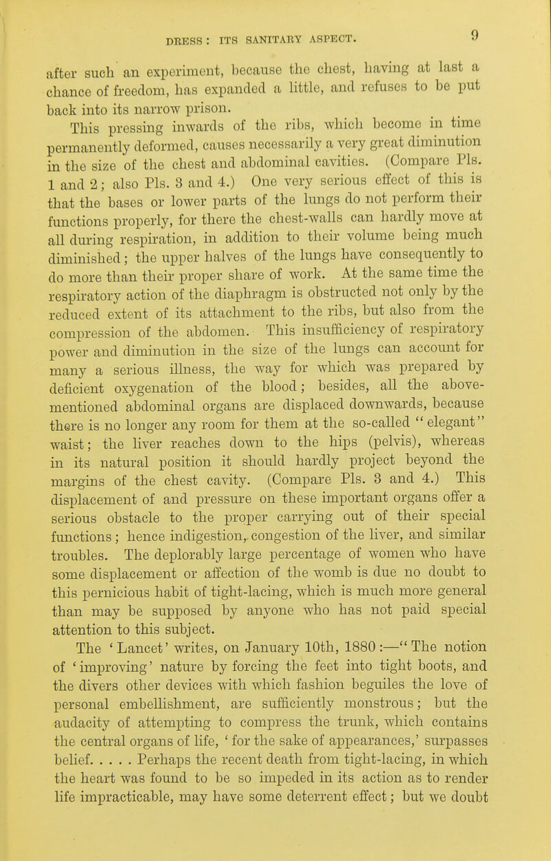 after such an experiment, because the chest, having at last a chance of freedom, has expanded a Httle, and refuses to be put back into its narrow prison. This pressing inwards of the ribs, which become in time permanently deformed, causes necessarily a very great diminution in the size of the chest and abdominal cavities. (Compare Pis. 1 and 2; also Pis. 3 and 4.) One very serious effect of this is that the bases or lower parts of the lungs do not perform their functions properly, for there the chest-walls can hardly move at all during respiration, in addition to their volume being much diminished; the upper halves of the lungs have consequently to do more than their proper share of work. At the same time the respiratory action of the diaphragm is obstructed not only by the reduced extent of its attachment to the ribs, but also from the compression of the abdomen. This insufficiency of respiratory power and diminution in the size of the lungs can account for many a serious illness, the way for which was prepared by deficient oxygenation of the blood; besides, all tlie above- mentioned abdominal organs are displaced downwards, because there is no longer any room for them at the so-called  elegant waist; the liver reaches down to the hips (pelvis), whereas in its natural position it should hardly project beyond the margins of the chest cavity. (Compare Pis. 3 and 4.) This displacement of and pressure on these important organs offer a serious obstacle to the proper carrying out of their special functions ; hence indigestion,, congestion of the liver, and similar troubles. The deplorably large percentage of women who have some displacement or affection of the womb is due no doubt to this pernicious habit of tight-lacing, which is much more general than may be supposed by anyone who has not paid special attention to this subject. The ' Lancet' writes, on January 10th, 1880 :— The notion of ' improving' nature by forcing the feet into tight boots, and the divers other devices with which fashion beguiles the love of personal embellishment, are sufficiently monstrous; but the audacity of attempting to compress the trunk, which contains the central organs of life, ' for the sake of appearances,' surpasses belief Perhaps the recent death from tight-lacing, in which the heart was found to be so impeded in its action as to render life impracticable, may have some deterrent effect; but we doubt