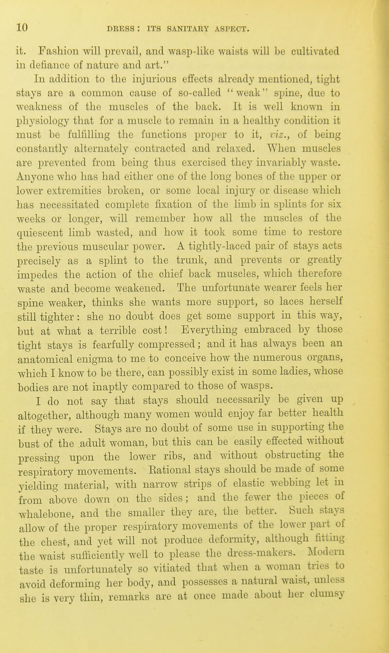 it. Fashion will prevail, and wasp-like waists will be cultivated in defiance of nature and art. In addition to the injurious effects alread}^ mentioned, tight stays are a common cause of so-called weak spine, due to weakness of the muscles of the back. It is well known in physiology that for a muscle to remain in a healthy condition it must be fulfilling the functions proper to it, viz., of being constantly alternately contracted and relaxed. When muscles are prevented from being thus exercised they invariabl}^ waste. Anyone who has had either one of the long bones of the upper or lower extremities broken, or some local injuiy or disease which has necessitated complete fixation of the limb in splints for six weeks or longer, will remember how all the muscles of the quiescent limb wasted, and how it took some time to restore the previous muscular power. A tightly-laced pair of stays acts precisely as a splint to the trunk, and prevents or greatly impedes the action of the chief back muscles, which therefore waste and become weakened. The unfortunate wearer feels her spine weaker, thinks she wants more support, so laces herself still tighter: she no doubt does get some support in this way, but at what a terrible cost! Eveiything embraced by those tight stays is fearfully compressed; and it has always been an anatomical enigma to me to conceive how the numerous organs, which I know to be there, can possibly exist in some ladies, whose bodies are not inaptly compared to those of wasps. I do not say that stays should necessarily be given up altogether, although many women would enjoy far better health if they were. Stays are no doubt of some use in supporting the bust of the .adult woman, but this can be easily effected without pressing upon the lower ribs, and without obstructmg the respiratory movements. Kational stays should be made of some yielding material, with narrow strips of elastic webbing let in from above down on the sides; and the fewer the pieces of whalebone, and the smaller they are, the better. Such stays allow of the proper respiratory movements of the lower part of the chest, and yet will not produce deformity, although fittmg the waist sufficiently well to please the dress-makers. Modern taste is unfortunately so vitiated that when a woman tries to avoid deforming her body, and possesses a natural waist, unless she is very thin, remarks are at once made about her clumsy