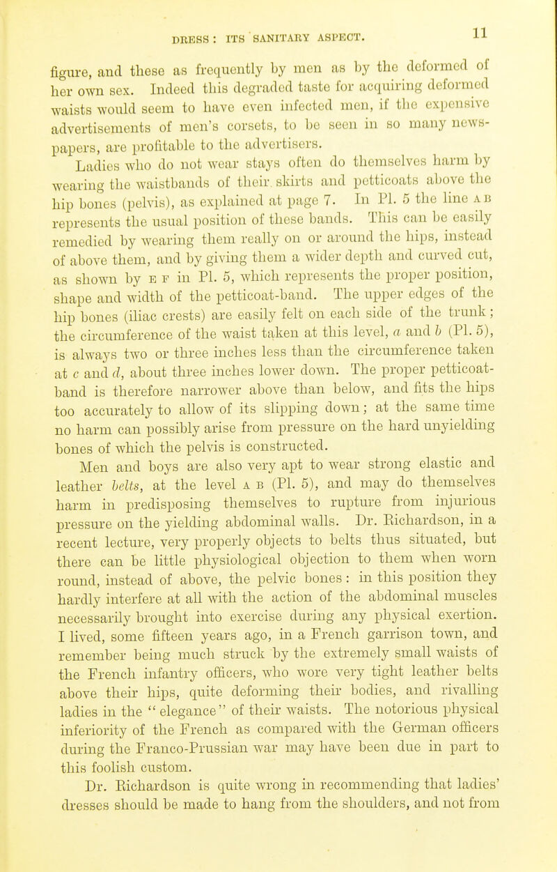 figure, and these as frequently by men as by the deformed of her own sex. Indeed this degraded taste for acquh-ing deformed waists would seem to have even infected men, if the expensive advertisements of men's corsets, to be seen in so many news- papers, are profitable to the advertisers. Ladies who do not wear stays often do themselves harm by wearing the waistbands of their, skirts and petticoats above the hip bones (pelvis), as explained at page 7. In PL 5 the line ab represents the usual position of these bands. This can be easily remedied by wearing them really on or around the hips, instead of above them, and by giving them a wider depth and curved cut, as shown by e f in PL 5, which represents the proper position, shape and width of the petticoat-band. The upper edges of the hip bones (ihac crests) are easily felt on each side of the trunk; the circumference of the waist taken at this level, a and b (PL 5), is always two or three inches less than the circumference taken at c and d, about three inches lower down. The proper petticoat- band is therefore narrower above than below, and fits the hips too accurately to allow of its slipping down; at the same time no harm can possibly arise from pressure on the hard unyielding bones of which the pelvis is constructed. Men and boys are also very apt to wear strong elastic and leather belts, at the level a b (PL 5), and may do themselves harm in predisposing themselves to rupture from injurious pressure on the yielding abdominal walls. Dr. Eichardson, in a recent lecture, very properly objects to belts thus situated, but there can be little physiological objection to them when worn round, instead of above, the pelvic bones : in this position they hardly interfere at all with the action of the abdominal muscles necessarily brought into exercise during any physical exertion. I lived, some fifteen years ago, in a French garrison town, and remember being much struck by the extremely small waists of the French infantry officers, who wore very tight leather belts above their hips, quite deforming their bodies, and rivalling ladies in the  elegance of their waists. The notorious physical inferiority of the French as compared with the German officers during the Franco-Prussian war may have been due in part to this foolish custom. Dr. Piichardson is quite wrong in recommending that ladies' dresses should be made to hang from the shoulders, and not from