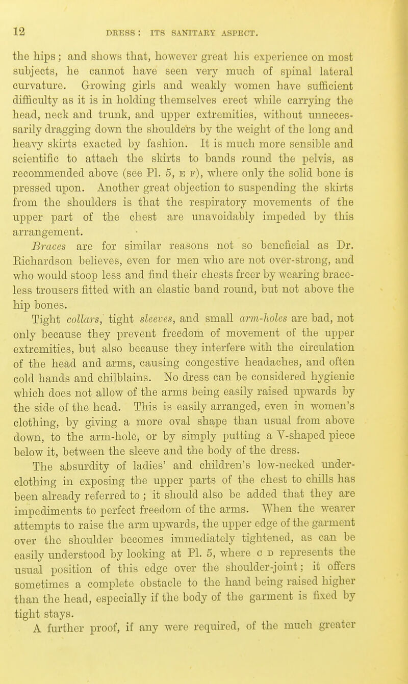 the hips; and shows that, hoAvever great his exi^erience on most subjects, he cannot have seen very much of spinal lateral curvature. Growing girls and weakly ^vomen have sufficient difficulty as it is in holding themselves erect while carrying the head, neck and trunk, and upper extremities, without unneces- sarily dragging down the shoulders by the weight of the long and heavy sku-ts exacted by fashion. It is much more sensible and scientific to attach the skirts to bands round the pelvis, as recommended above (see PI. 5, e f), where only the solid bone is pressed upon. Another great objection to suspending the skirts from the shoulders is that the respiratory movements of the upper part of the chest are unavoidably impeded by this arrangement. Braces are for similar reasons not so beneficial as Dr. Eichardson believes, even for men who are not over-strong, and who would stoop less and find their chests freer by wearing brace- less trousers fitted with an elastic band round, but not above the hip bones. Tight collars, tight sleeves, and small arm-holes are bad, not only because they prevent freedom of movement of the upper extremities, but also because they interfere with the circulation of the head and arms, causing congestive headaches, and often cold hands and chilblains. No dress can be considered hygienic which does not allow of the arms being easily raised upwards by the side of the head. This is easily arranged, even in women's clothing, by giving a more oval shape than usual from above down, to the arm-hole, or by simply putting a V-shaped piece below it, between the sleeve and the body of the dress. The absurdity of ladies' and children's low-necked under- clothing in exposing the upper parts of the chest to chills has been already referred to; it should also be added that they are impediments to perfect freedom of the arms. When the wearer attempts to raise the arm upwards, the upper edge of the garment over the shoulder becomes immediately tightened, as can be easily understood by looking at PI. 5, where c d represents the usual position of this edge over the shoulder-joint; it offers sometimes a complete obstacle to the hand being raised higher than the head, especially if the body of the garment is fixed by tight stays. A further proof, if any were required, of the much greater