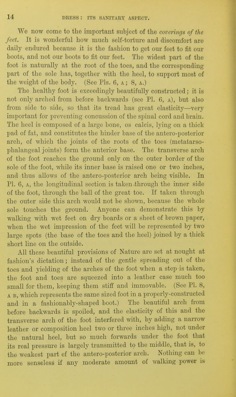 We now come to the important subject of the coverings of the feet. It is wonderful how much self-torture and discomfort are daily endured because it is the fashion to get our feet to fit oui* boots, and not our boots to fit our feet. The widest part of the foot is naturally at the root of the toes, and the corresponding part of the sole has, together with the heel, to support most of the weight of the body. (See Pis. 6, a ; 8, a.) The healthy foot is exceedingly beautifully constructed; it is not only arched from before backwards (see PI. 6, a), but also from side to side, so that its tread has great elasticity—very important for preventing concussion of the spinal cord and brain. The heel is composed of a large bone, os calcis, Ij'ing on a thick pad of fat, and constitutes the hinder base of the antero-posterior arch, of which the joints of the roots of the toes (metatarso- phalangeal joints) form the anterior base. The transverse arch of the foot reaches the ground only on the outer border of the sole of the foot, while its inner base is raised one or two inches, and thus allows of the antero-posterior arch being visible. In PI. 6, a, the longitudinal section is taken through the inner side of the foot, through the ball of the great toe. If taken through the outer side this arch would not be shown, because the whole sole touches the ground. Anyone can demonstrate this by walking with wet feet on dry boards or a sheet of brown paper, when the wet impression of the feet will be represented by two large spots (the base of the toes and the heel) joined by a thick short line on the outside. All these beautiful provisions of Nature are set at nought at fashion's dictation; instead of the gentle spreading out of the toes and yielding of the arches of the foot when a step is taken, the foot and toes are squeezed into a leather case much too small for them, keeping them stiff and immovable. (See PI. 8, A B, which represents the same sized foot in a properly-constructed and in a fashionably-shaped boot.) The beautiful arch fi-om before backwards is spoiled, and the elasticity of this and the transverse arch of the foot interfered with, by adding a narrow leather or composition heel two or three inches high, not under the natural heel, but so much forwards under the foot that its real pressure is largely transmitted to the middle, that is, to the weakest part ef the antero-posterior arch. Nothing can be more senseless if any moderate amount of walking power is