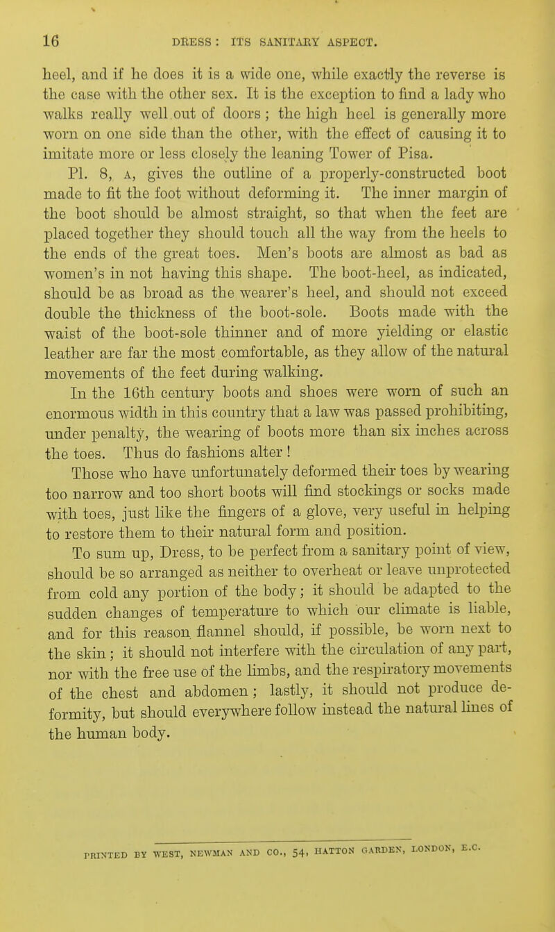 heel, and if he does it is a wide one, while exactly the reverse is the case with the other sex. It is the exception to find a lady who walks really well , out of doors ; the high heel is generally more worn on one side than the other, with the effect of causing it to imitate more or less closely the leaning Tower of Pisa. PI. 8, A, gives the outline of a properly-constructed boot made to fit the foot without deforming it. The inner margin of the boot should be almost straight, so that when the feet are placed together they should touch all the way from the heels to the ends of the great toes. Men's boots are almost as bad as women's in not having this shape. The boot-heel, as indicated, should be as broad as the wearer's heel, and should not exceed double the thickness of the boot-sole. Boots made with the waist of the boot-sole thinner and of more yielding or elastic leather are far the most comfortable, as they allow of the natural movements of the feet during walking. In the 16th century boots and shoes were worn of such an enormous width in this country that a law was passed prohibiting, under penalty, the wearing of boots more than six inches across the toes. Thus do fashions alter ! Those who have unfortunately deformed their toes by wearing too narrow and too short boots will find stockmgs or socks made with toes, just like the fingers of a glove, very useful in helping to restore them to their natural form and position. To sum up, Dress, to be perfect from a sanitary point of view, should be so arranged as neither to overheat or leave unprotected from cold any portion of the body; it should be adapted to the sudden changes of temperatui-e to which our climate is liable, and for this reason flannel should, if possible, be worn next to the skin; it should not interfere with the circulation of any part, nor with the free use of the limbs, and the respiratory movements of the chest and abdomen; lastly, it should not produce de- formity, but should everywhere follow instead the natm-al hues of the human body. PRINTED BY WEST, NEWMAN AND CO., 54, HATTON GARDEN, LONDON, E.G.