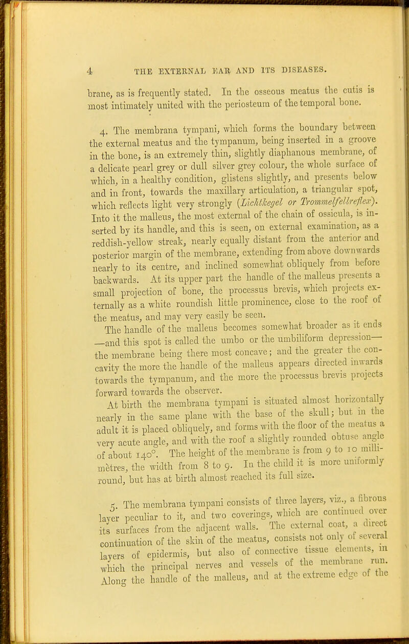 brane, as is frequently stated. In the osseous meatus the cutis is most intimately united with the periosteum of the temporal bone. 4. The membrana tympani, which forms the boundary between the external meatus and the tympanum, being inserted in a groove in the bone, is an extremely thin, slightly diaphanous membrane, of a dehcate pearl grey or dull silver grey colour, the whole surface of which, in a healthy condition, glistens slightly, and presents below and in front, towards the maxillary articulation, a triangular spot, which reflects light very strongly {LicJdJcegel or Trommelfellreflex), Into it the malleus, the most external of the chain of ossicula, is in- serted by its handle, and this is seen, on external examination, as a ieddish-yellow streak, nearly equally distant from the anterior and posterior margin of the membrane, extending from above downwards nearly to its centre, and inclined somewhat obliquely from before backwards. At its upper part the handle of the malleus presents a small projection of bone, the processus brevis, which projects ex- ternally as a white roundish little prominence, close to the roof of the meatus, and may very easily be seen. The handle of the malleus becomes somewhat broader as it ends —and this spot is called the umbo or the umbiliform depression— the membrane being there most concave; and the greater tlie con- cavity the more the handle of the malleus appears directed inwards towards the tympanum, and the more the processus brevis projects forward towards the observer. At birth the membrana tympani is situated almost horizoutaUy nearly in the same plane with the base of the skuU; but m the adult it is placed obhquely, and forms with the floor of the meatus a very acute angle, and with the roof a slightly rounded obtuse angle of about 140°. The height of the membrane is from 9 to 10 miUi- metres, the width from 8 to 9. In the child it is more uniformly round, but has at birth almost reached its fuU size. ^ The membrana tympani consists of three layers, viz., a fibrous layer pecuHar to it, and two coverings, which are continued over Its surfaces from the adjacent walls. The external coat, a direc continuation of the skin of the meatus, consists not only of several layers of epidermis, but also of connective tissue e en.ents, m which the principal nerves and vessels of the membrane run. Mono- the handle of the malleus, and at the extreme edge of the