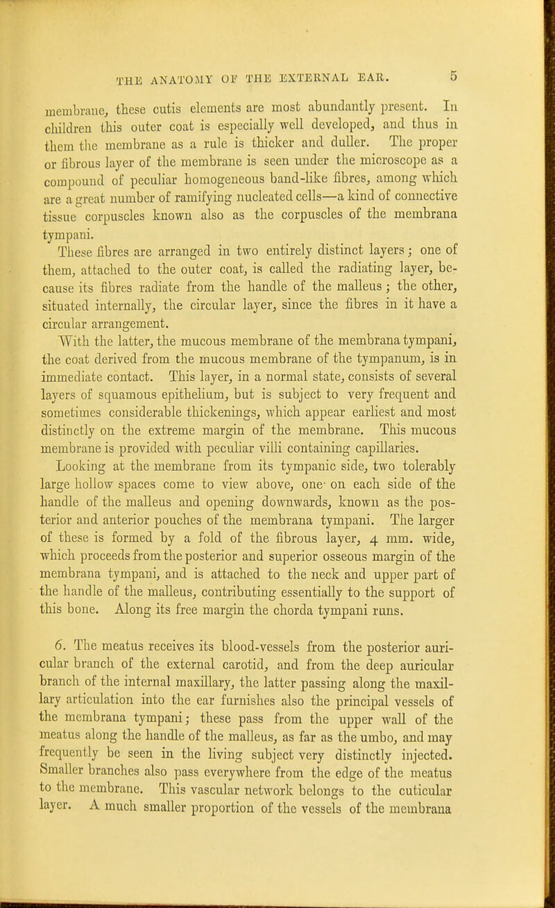 inembraue, these cutis elements are most abundantly present. In children this outer coat is especially well developed, and thus in them tlie membrane as a rule is thicker and duller. The proper or fibrous layer of the membrane is seen under the microscope as a compound of peculiar homogeneous band-hke fibres, among wliich are a great number of ramifying nucleated cells—a kind of connective tissue corpuscles known also as the corpuscles of the membrana tympani. These fibres are arranged in two entirely distinct layers; one of them, attached to the outer coat, is called the radiating layer, be- cause its fibres radiate from the handle of the malleus; the other, situated internally, the circular layer, since the fibres in it have a circular arrangement. With the latter, the mucous membrane of the membrana tympani, the coat derived from the mucous membrane of the tympanum, is in immediate contact. This layer, in a normal state, consists of several layers of squamous epithelium, but is subject to very frequent and sometimes considerable thickenings, which appear earliest and most distinctly on the extreme margin of the membrane. This mucous membrane is provided with pecuhar villi containing capillaries. Looking at the membrane from its tympanic side, two tolerably large hollow spaces come to view above, one- on each side of the handle of the malleus and opening downwards, known as the pos- terior and anterior pouches of the membrana tympani. The larger of these is formed by a fold of the fibrous layer, 4 mm. wide, which proceeds from the posterior and superior osseous margin of the membrana tympani, and is attached to the neck and upper part of the handle of the malleus, contributing essentially to the support of this bone. Along its free margin the chorda tympani runs. 6. The meatus receives its blood-vessels from the posterior auri- cular branch of the external carotid, and from the deep auricular branch of the internal maxillary, the latter passing along the maxil- lary articulation into the ear fui-nishes also the principal vessels of the membrana tympani; these pass from the upper wall of the meatus along the handle of the malleus, as far as the umbo, and may frequently be seen in the living subject very distinctly injected. Smaller branches also pass everywhere from the edge of the meatus to the membrane. This vascular network belongs to the cuticular layer. A much smaller proportion of the vessels of the membrana