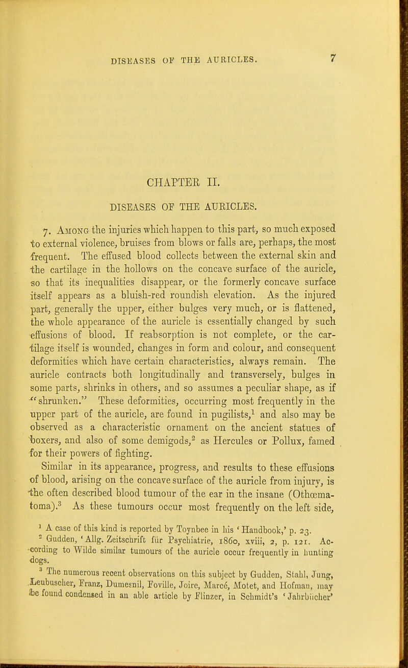 CHAPTEE II. DISEASES OF THE AURICLES. 7. Among the injuries which happen to this part, so much exposed to external violence, bruises from blows or falls are, perhaps, the most frequent. The effused blood collects between the external skin and ■the cartilage in the hollows on the concave surface of the auricle, so that its inequalities disappear, or the formerly concave surface itself appears as a bluish-red roundish elevation. As the injured part, generally the upper, either bulges very much, or is flattened, the whole appearance of the auricle is essentially changed by such effusions of blood. If reabsorption is not complete, or the car- tilage itself is wounded, changes in form and colour, and consequent deformities which have certain characteristics, always remain. The auricle contracts both longitudinally and transversely, bulges in some parts, shrinks in others, and so assumes a peculiar shape, as if  shrunken. These deformities, occurring most frequently in the upper part of the auricle, are found in pugilists,^ and also may be observed as a characteristic ornament on the ancient statues of boxers, and also of some demigods, as Hercules or Pollux, famed for their powers of fighting. Similar in its appearance, progress, and results to these effusions of blood, arising on the concave surface of the auricle from injury, is •the often described blood tumour of the ear in the insane (Othoema- toma).3 As these tumours occur most frequently on the left side, 1 A case of this kind is reported by Toynbee in his ' Handbook,' p. 23. - Gudden, ' Allg. Zeitschrift fiir Psychiatrie, i860, xviii, 2, p. 121. Ac- cording to Wilde similar tumours of the auricle occur frequently in hunting dogs, ^ The numerous recent observations on this subject by Gudden, Siahl, Jung, .Leubuscher, Eranz, Dumesnil, EoviUe, Joire, Marce, Motet, and Ilofman, may 236 found condensed in an able article by Elinzer, in Schmidt's ' Jalirbiicher'