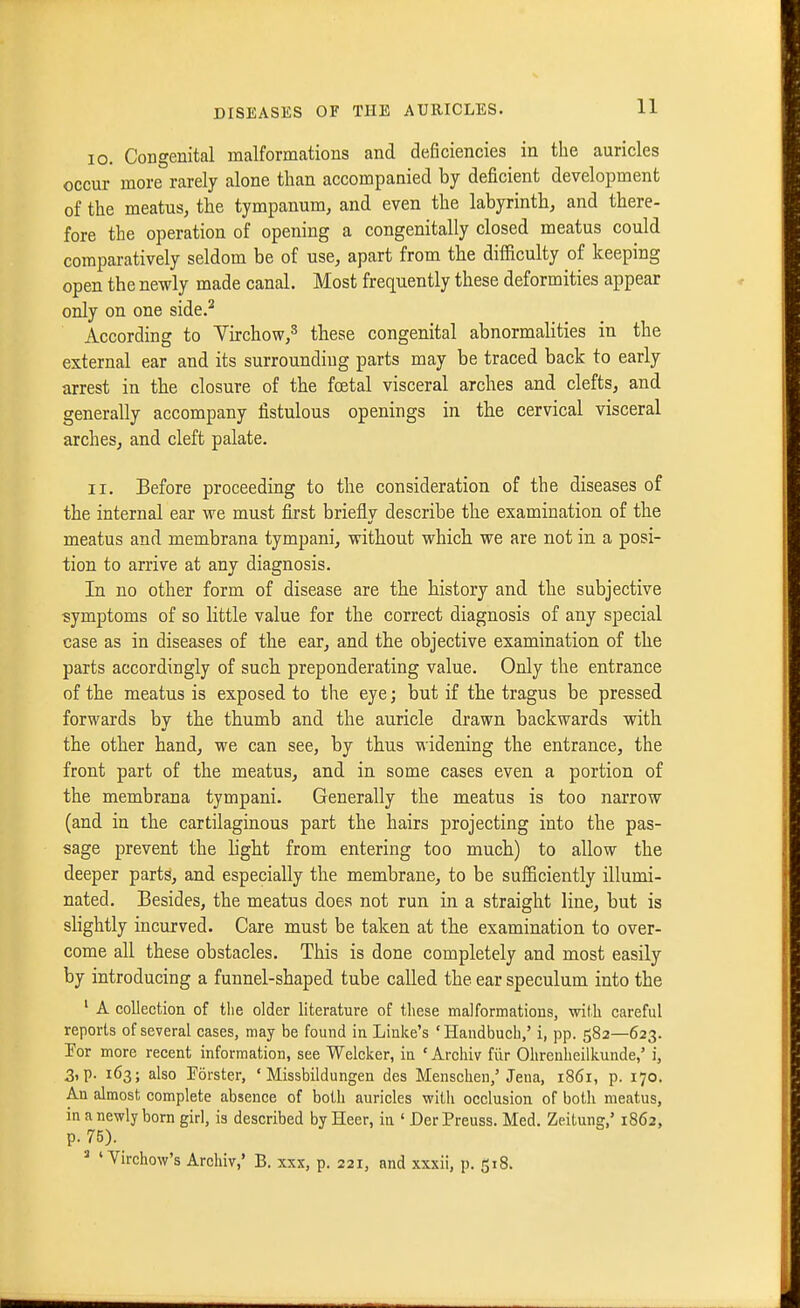 10. Congenital malformations and deficiencies in the auricles occur more rarely alone than accompanied by deficient development of the meatus, the tympanum, and even the labyrinth, and there- fore the operation of opening a congenitally closed meatus could comparatively seldom be of use, apart from the difficulty of keeping open the newly made canal. Most frequently these deformities appear only on one side.^ According to Yirchow,^ these congenital abnormalities in the external ear and its surrounding parts may be traced back to early arrest in the closure of the foetal visceral arches and clefts, and generally accompany fistulous openings in the cervical visceral arches, and cleft palate. 11. Before proceeding to the consideration of the diseases of the internal ear we must fijst briefly describe the examination of the meatus and membrana tympani, without which we are not in a posi- tion to arrive at any diagnosis. In no other form of disease are the history and the subjective symptoms of so little value for the correct diagnosis of any special case as in diseases of the ear, and the objective examination of the parts accordingly of such preponderating value. Only the entrance of the meatus is exposed to the eye; but if the tragus be pressed forwards by the thumb and the auricle drawn backwards with the other hand, we can see, by thus widening the entrance, the front part of the meatus, and in some cases even a portion of the membrana tympani. Generally the meatus is too narrow (and in the cartilaginous part the hairs projecting into the pas- sage prevent the light from entering too much) to allow the deeper parts, and especially the membrane, to be sufficiently illumi- nated. Besides, the meatus does not run in a straight line, but is shghtly incurved. Care must be taken at the examination to over- come all these obstacles. This is done completely and most easily by introducing a funnel-shaped tube called the ear speculum into the ' A collection of the older literature of these malformations, with careful reports of several cases, may be found in Linke's 'Handbuch,' i, pp. 582—623. I'or more recent information, see Welcker, in ' Archiv fiir Ohrenheilkunde,' i, 3, p. 163; also Forster, ' Missbildungen des Menschen,'Jena, 1861, p. 170. An almost complete absence of both auricles with occlusion of both meatus, in a newly born girl, is described by Heer, in ' DerPreuss. Med. Zeitung,' 1862, p. 75). =• ' Virchow's Archiv,' B. xxx, p. 221, and xxxii, p. 518.