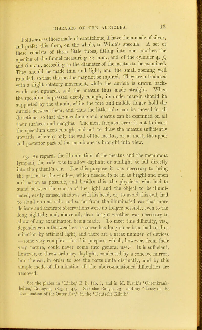 Politzer uses those made of caoutchouc, I have them made of silver, and prefer this form, on the whole, to Wilde's specula. A set of these consists of three little tubes, fitting into one another, the opening of the funnel measuring 3a m.m., and of the cylinder 4, 5, and 6 m.m., according to the diameter of the meatus to be examined. They should be made thin and light, and the small opening well rounded, so that the meatus may not be injured. They are introduced with a slight rotatory movement, while the auricle is drawn back- wards and upwards, and the meatus thus made straight. When the speculum is pressed deeply enough, its under margin should be supported by the thumb, while the fore and middle finger hold the auricle between them, and thus the little tube can be moved in all directions, so that the membrane and meatus can be examined on all their surfaces and margins. The most frequent error is not to insert the speculuQi deep enough, and not to draw the meatus sufficiently upwards, whereby only the wall of the meatus, or, at most, the upper and posterior part of the membrane is brought into view. 13. As regards the illumination of the meatus and the membrana tympani, the rule was to allow daylight or sunlight to fall directly into the patient's ear. For this purpose it was necessary to bring the patient to the window, which needed to be in as bright and open a situation as possible, and besides this, the physician who had to stand between the source of the light and the object to be illumi- nated, easily caused shadows with his head, or, to avoid this evil, had to stand on one side and so far from the illuminated ear that more delicate and accurate observations were no longer possible, even to the long sighted; and, above all, clear bright weather was necessary to allow of any examination being made. To meet this difficulty, viz., dependence on the weather, recourse has long since been had to illu- mination by artificial light, and there are a great number of devices —some very complex—for this purpose, which, however, from their very nature, could never come into general use.^ It is sufficient, however, to throw ordinary daylight, condensed by a concave mirror, into the ear, in order to see the parts quite distinctly, and by this simple mode of illumination all the above-mentioned difficulties are removed. * See tlie plates ia 'Linke,' B. ii, tab. i; and in M. Frank's ' Ohrenkrank- Leiten,' Erlangcn, 1845, p. 45. See also llau, p. 23 ; and my Essay on the Examiiialion of the Outer Ear, in the ' Deutsche Kliuik.'