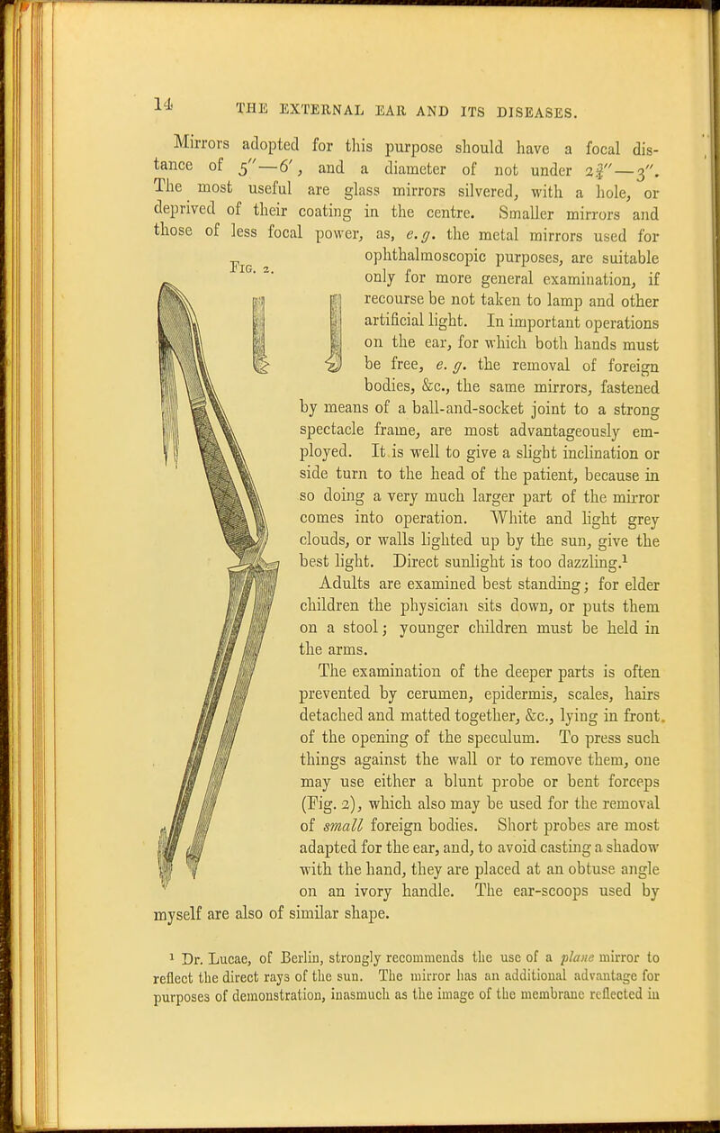 Pig. 3. Mirrors adopted for this purpose should have a focal dis- tance of 5 —6', and a diameter of not under 2^ —3. The ^ most useful are glass mirrors silvered, with a hole, or deprived of their coating in the centre. Smaller mirrors and those of less focal power, as, e.g. the metal mirrors used for ophthalmoscopic purposes, are suitable only for more general examination, if recourse be not taken to lamp and other artificial light. In important operations on the ear, for which both hands must be free, e, g. the removal of foreign bodies, &c., the same mirrors, fastened by means of a ball-and-socket joint to a strong spectacle frame, are most advantageously em- ployed. It is well to give a shght inclination or side turn to the head of the patient, because in so doing a very much larger part of the mirror comes into operation. White and hght grey clouds, or walls lighted up by the sun, give the best light. Direct sunlight is too dazzling.'^ Adults are examined best standing; for elder children the physician sits down, or puts them on a stool; younger children must be held in the arms. The examination of the deeper parts is often prevented by cerumen, epidermis, scales, hairs detached and matted together, &c., lying in front, of the opening of the speculum. To press such things against the wall or to remove them, one may use either a blunt probe or bent forceps (Fig. 2), which also may be used for the removal of small foreign bodies. Short probes are most adapted for the ear, and, to avoid casting a shadow with the hand, they are placed at an obtuse angle on an ivory handle. The ear-scoops used by myself are also of similar shape. If 1 Dr. Lucae, of Berlin, strongly recommends tlie use of a 'plane mirror to reflect the direct rays of the sun. The mirror has an additional advantage for purposes of demonstration, inasmuch as the image of the membrane reflected in