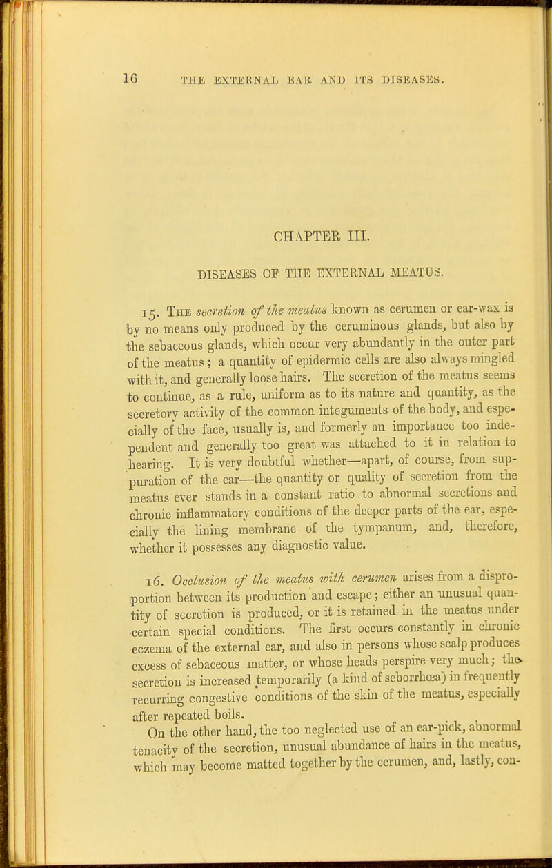 CHAPTER III. DISEASES OE THE EXTERNAL MEATUS. 15. The secretion of the meatus known as cerumen or ear-wax is by no means only produced by the ceruminous glands, but also by the sebaceous glands, which occur very abundantly in the outer part of the meatus; a quantity of epidermic cells are also always mmgled with it, and generally loose hairs. The secretion of the meatus seems to continue, as a rule, uniform as to its nature and quantity, as the secretory activity of the common integuments of the body, and espe- cially of the face, usually is, and formerly an importance too inde- pendent and generally too great was attached to it in relation to hearing. It is very doubtful whether—apart, of course, from sup- puration of the ear—the quantity or quality of secretion from the meatus ever stands in a constant ratio to abnormal secretions and chronic inflammatory conditions of the deeper parts of the ear, espe- cially the Hning membrane of the tympanum, and, therefore, whether it possesses any diagnostic value. 16. Occlusion of tU meatus with cerumen arises from a dispro- portion between its production and escape; either an unusual quan- tity of secretion is produced, or it is retained in the meatus under certain special conditions. The first occurs constantly m chronic eczema of the external ear, and also in persons whose scalp produces excess of sebaceous matter, or whose heads perspke very much; the. secretion is increased temporarily (a kind of seborrhoea) in frequently recurring congestive conditions of the skin of the meatus, especially after repeated boils. On the other hand, the too neglected use of an ear-pick, abnormal tenacity of the secretion, unusual abundance of hairs in the meatus, which may become matted together by the cerumen, and, lastly, con-