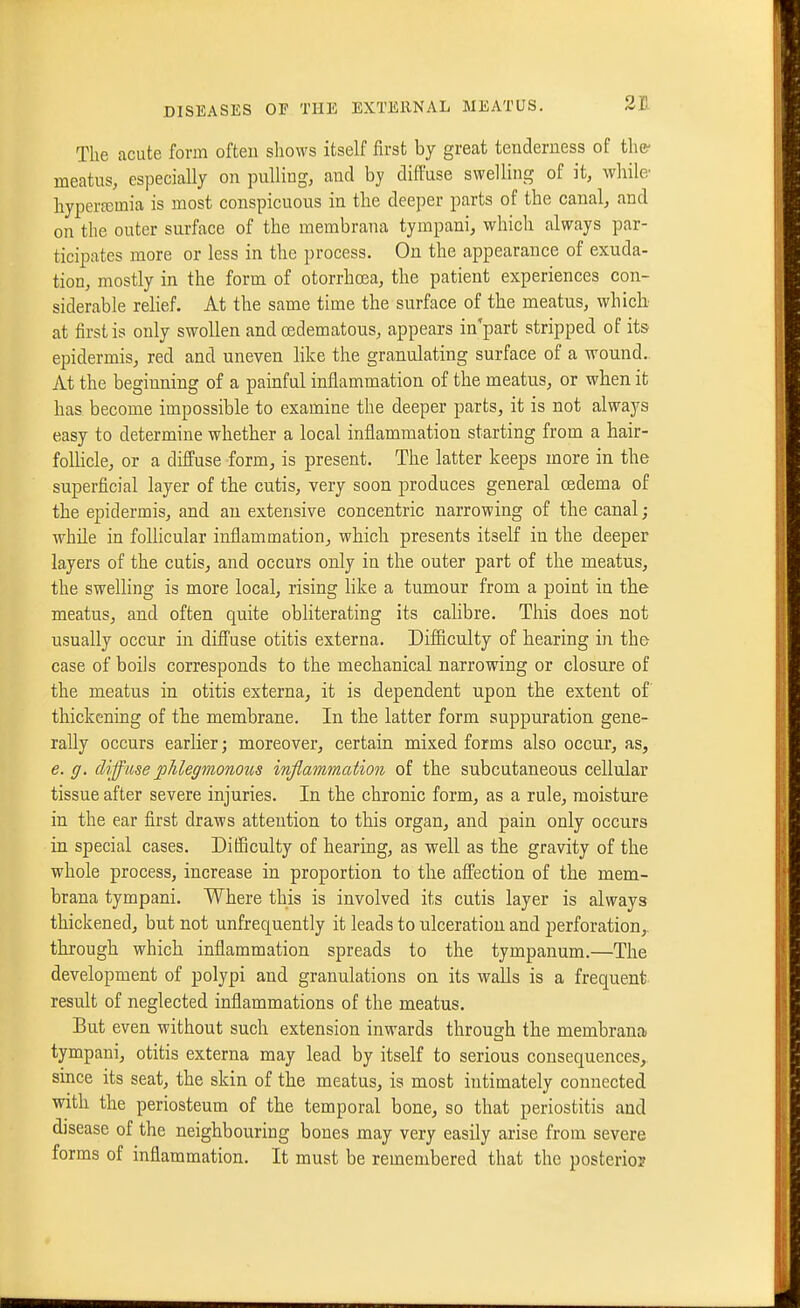 Tlie acute form often shows itself first by great tenderness of the- meatus, especially on pulling^ and by diffuse swelling of it, while' hypera3mia is most conspicuous in the deeper parts of the canal, and on tlie outer surface of the membrana tympanic which always par- ticipates more or less in the process. On the appearance of exuda- tion, mostly in the form of otorrhcea, the patient experiences con- siderable relief. At the same time the surface of the meatus, whicb at first is only swollen and (Edematous, appears in part stripped of its epidermis, red and uneven like the granulating surface of a wound.. At the beginning of a painful inflammation of the meatus, or when it has become impossible to examine the deeper parts, it is not always easy to determine whether a local inflammation starting from a hair- follicle, or a diffuse form, is present. The latter keeps more in the superficial layer of the cutis, very soon produces general oedema of the epidermis, and an extensive concentric narrowing of the canal; while in follicular inflammation, which presents itself in the deeper layers of the cutis, and occurs only in the outer part of the meatus, the swelling is more local, rising hke a tumour from a point in the meatus, and often quite obliterating its calibre. This does not usually occur in diffuse otitis externa. Difficulty of hearing in the case of boils corresponds to the mechanical narrowing or closure of the meatus in otitis externa, it is dependent upon the extent of thickening of the membrane. In the latter form suppuration gene- rally occurs earlier; moreover, certain mixed forms also occur, as, e. g. diffuse phlegmonous inflammation of the subcutaneous cellular tissue after severe injuries. In the chronic form, as a rule, moisture in the ear first draws attention to this organ, and pain only occurs in special cases. Difficulty of hearing, as well as the gravity of the whole process, increase in proportion to the affection of the mem- brana tympani. Where this is involved its cutis layer is always thickened, but not unfrequently it leads to ulceration and perforation, through which inflammation spreads to the tympanum.—The development of polypi and granulations on its walls is a frequent result of neglected inflammations of the meatus. But even without such extension inwards through the membrana tympani, otitis externa may lead by itself to serious consequences,, since its seat, the skin of the meatus, is most intimately connected with the periosteum of the temporal bone, so that periostitis and disease of the neighbouring bones may very easily arise from severe forms of inflammation. It must be remembered that the posterior