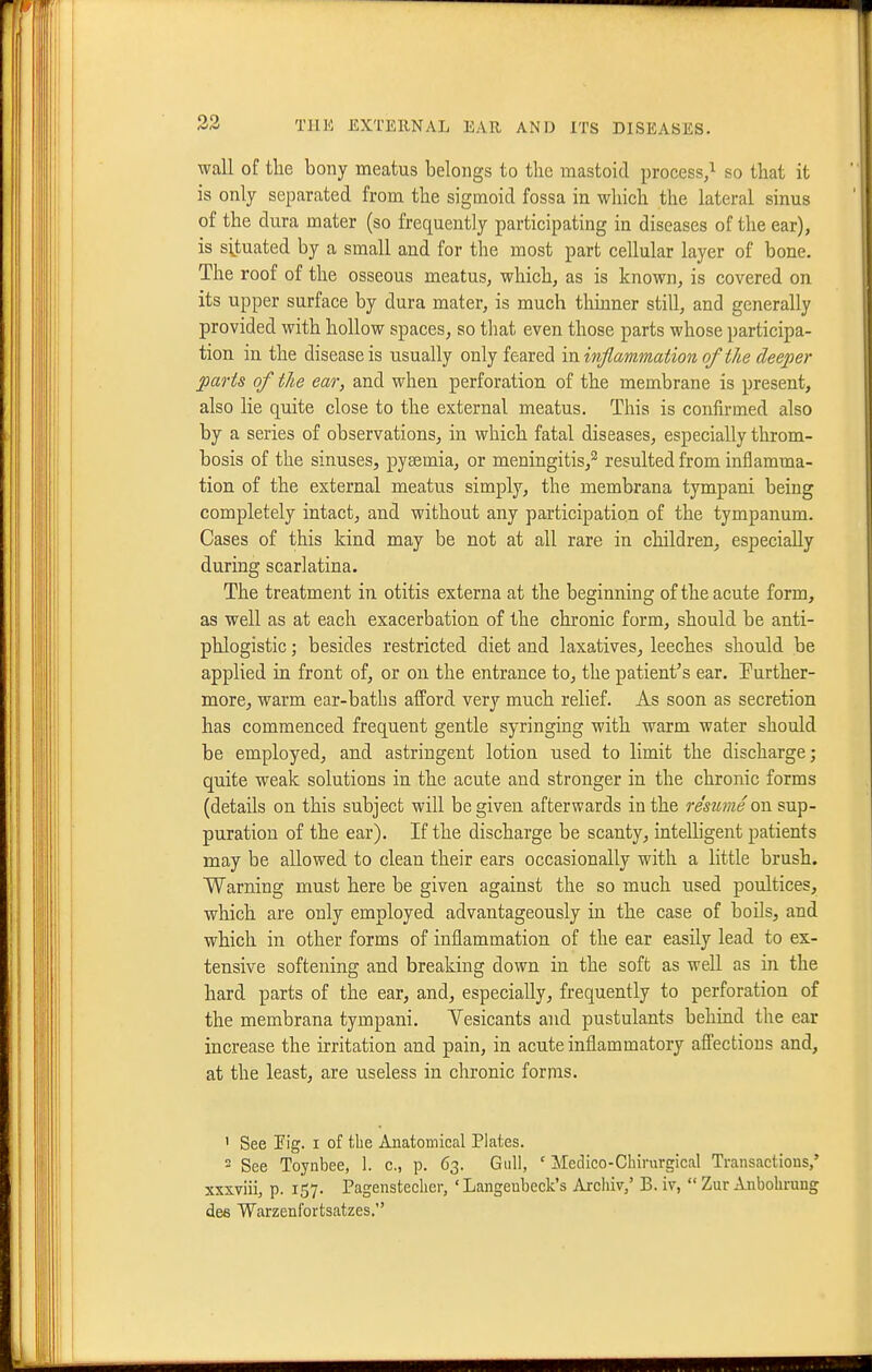wall of tlie bony meatus belongs to the mastoid process/ so that it is only separated from the sigmoid fossa in which the lateral sinus of the dura mater (so frequently participating in diseases of the ear), is situated by a small and for the most part cellular layer of bone. The roof of the osseous meatus, which, as is known, is covered on its upper surface by dura mater, is much thmner still, and generally provided with hollow spaces, so that even those parts whose participa- tion in the disease is usually only feared va. inflammation of the deeper parts of the ear, and when perforation of the membrane is present, also lie quite close to the external meatus. This is confirmed also by a series of observations, in which fatal diseases, especially throm- bosis of the sinuses, pyaemia, or meningitis,^ resulted from inflamma- tion of the external meatus simply, the membrana tympani being completely intact, and without any participation of the tympanum. Cases of this kind may be not at all rare in children, especially during scarlatina. The treatment in otitis externa at the beginning of the acute form, as well as at each exacerbation of the chronic form, should be anti- phlogistic ; besides restricted diet and laxatives, leeches should be applied in front of, or on the entrance to, the patient's ear. Further- more, warm ear-baths afford very much relief. As soon as secretion has commenced frequent gentle syringing with warm water should be employed, and astringent lotion used to limit the discharge; quite weak solutions in the acute and stronger in the chronic forms (details on this subject will be given afterwards in the resume on sup- puration of the ear). If the discharge be scanty, intelligent patients may be allowed to clean their ears occasionally with a little brush. Warning must here be given against the so much used poultices, which are only employed advantageously in the case of boUs, and which in other forms of inflammation of the ear easily lead to ex- tensive softening and breaking down in the soft as well as in the hard parts of the ear, and, especially, frequently to perforation of the membrana tympani. Yesicants and pustulants behind the ear increase the irritation and pain, in acute inflammatory affections and, at the least, are useless in chronic fornis. ' See rig. I of the Anatomical Plates.  See Toynbee, 1. c., p. 63. Gull, ' Aledico-Chirurgical Transactions,' xxxviii, p. 157. Pagensteclicr, ' Langenbeck's Archiv,' B. iv,  Zur Anbolirung dee Warzenfortsatzes.