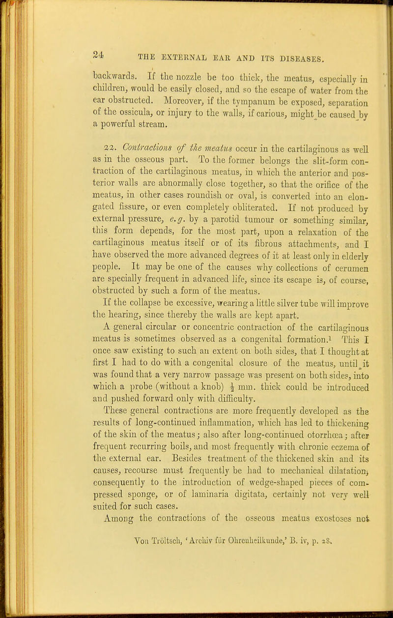 backwards. If the nozzle be too thick, the meatus, especially in children, would be easily closed, and so the escape of water from the ear obstructed. Moreover, if the tympanum be exposed, separation of the ossicula, or injury to the walls, if carious, might^be caused by a powerful stream. ■22. Coniractmis of the meatus occur in the cartilaginous as well as in the osseous part. To the former belongs the slit-form con- traction of the cartilaginous meatus, in which the anterior and pos- terior walls are abnormally close together, so that the orifice of the meatus, in other cases roundish or oval, is converted into an elon- gated fissure, or even completely obliterated. If not produced by external pressure, e.g. by a parotid tumour or something similar, this form depends, for the most part, upon a relaxation of the cartilaginous meatus itself or of its fibrous attachments, and I have observed the more advanced degrees of it at least only in elderly people. It may be one of the causes why collections of cerumen are specially frequent in advanced life, since its escape is, of course, obstructed by such a form of the meatus. If the collapse be excessive, wearing a little silver tube will improve the hearing, since thereby the walls are kept apart. A general circular or concentric contraction of the cartilaginous meatus is sometimes observed as a congenital formation.^ This I once saw existing to such an extent on both sides, that I thought at first I had to do with a congenital closure of the meatus, until ^ it was found that a very narrow passage was present on both sides, into which a probe (without a knob) \ mm. thick could be introduced and pushed forward only with difficulty. These general contractions are more frequently developed as the results of long-continued inflammation, which has led to thickening of the skin of the meatus; also after long-continued otorrhosa; after frequent recurring boils, and most frequently with chronic eczema of the external ear. Besides treatment of the thickened skin and its causes, recourse must frequently be had to mechanical dilatation^ consequently to the introduction of wedge-shaped pieces of com- pressed sponge, or of laminaria digitata, certainly not very well suited for such cases. Among the contractions of the osseous meatus exostoses not Von Troltsch, ' Arckiv fiir Ohreulieilkuude,' B. iv, p. 28,