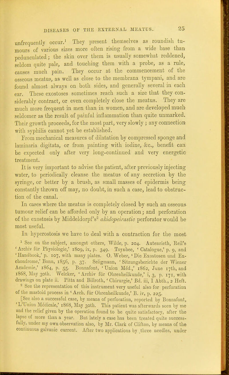 unfrequently occur.' They present themselves as rouiidisli tu- mours of various sizes more often rising from a wide base tlian pedunculated; the skin over them is usually somewhat reddened, seldom quite pale, and touching them with a probe, as a rule, causes much pain. They occur at the commencement of the osseous meatus, as well as close to the membrana tympani, and are found almost always on both sides, and generally several in each ear. These exostoses sometimes reach such a size that they con- siderably contract, or even completely close the meatus. They are much more frequent in men than in women, and are developed much seldomer as the result of painful inflammation than quite unmarked. Their growth proceeds, for the most part, very slowly ; any connection with syphilis cannot yet be established. Trom mechanical measures of dilatation by compressed sponge and lamiuaria digitata, or from painting with iodine, &c., benefit can be expected only after very long-continued and very energetic treatment. It is very important to advise the patient, after previously injecting water, to periodically cleanse the meatus of any secretion by the syringe, or better by a brush, as small masses of epidermis being constantly thrown off may, no doubt, in such a case, lead to obstruc- tion of the canal. In cases where the meatus is completely closed by such an osseous- tumour relief can be afforded only by an operation; and perforation of the exostosis by Middeldorpf^s^ aJcidopeirasiic perforator would be most useful. In hyperostosis we have to deal with a contraction for the most ^ See on the subject, amongst others, Wilde, p. 204. Auteiirietb, Reil'& ' Archiv fiir Physiologie,' 1809, ix, p. 349. Tojnbee, ' Catalogue,' p. 9, and 'Handbook,' p. 107, with many plates. 0. Weber, 'Die Esostoseu und Ea- chondi-ome,' Bonn, 1856, p. 37. Seligmaun, ' Sitzungsberichte der Wiener Academic,' 1864, p. 55. Bonnafont, 'Union Med.,' 1862, June i7tb, and 1868, May 30th. Welcker, ' Archivr fiir Olirenheilkunde,' i, 3, p. 171, with drawings on plate ii. Pitta and Billroth, ' Chirurgie,' Bd. iii, I Abth., 2 Heft. ^ See the representation of this instrument very useful also for perforation of the mastoid process in 'Arch, fiir Ohrenheilkuude,' B. iv, p. 225. [See also a successful case, by means of perforation, reported by Bonnafont,. 'L'Uniou Mcdicale,' 1868, May 30th. This patient was afterwards seen by me and the relief given by the operation found to be quite satisfactory, after the lapse of more than a year. But lately a case has been treated quite success- fully, under my own observation also, by Mr. Clark of Clifton, by means of the continuous galvanic current. After two applications by .three needles, under