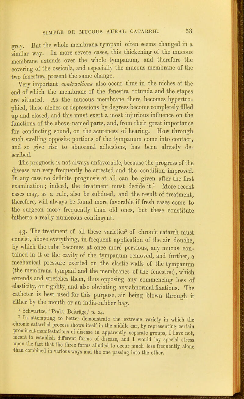 •grey. But the whole membrana tympani often seems changed in a similar way. In more severe cases, this thickening of the mucous membrane extends over the whole tympanum, and therefore the covering of the ossicula, and especially the mucous membrane of the two fenestrse, present the same change. Very important contractions also occur thus in the niches at the end of which the membrane of the fenestra rotunda and the stapes are situated. As the mucous membrane there becomes hypertro- phied, these niches or depressions by degrees become completely filled Tip and. closed, and this must exert a most injurious influence on the functions of the above-named parts, and, from their great importance for conducting sound, on the acuteness of hearing. How through such swelling opposite portions of the tympanum come into contact^ and so give rise to abnormal adhesions, has been already de- scribed. The prognosis is not always unfavorable, because the progress of the disease can very frequently be arrested and the condition improved. In any case no definite prognosis at all can be given after the first examination; indeed, the treatment must decide it.^ More recent cases may, as a rule, also be subdued, and the result of treatment, therefore, will always be found more favorable if fresh cases come to the surgeon more frequently than old ones, but these constitute hitherto a really numerous contingent. 43. The treatment of all these varieties^ of chronic catarrh must consist, above everything, in frequent application of the air douche, by which the tube becomes at once more pervious, any mucus con- tained in it or the cavity of the tympanum removed, and further, a mechanical pressure exerted on the elastic walls of the tympanum (the membrana tympani and the membranes of the fenestrge), which extends and stretches them, thus opposing any commencing loss of elasticity, or rigidity, and also obviating any abnormal fixations. The catheter is best used for this purpose, air being blown through it either by the mouth or an india-rubber bag. * Schwartze, ' Prakt. Beitrage/ p. 24.  la attempting to better demonstrate the extreme variety in which the chronic catarrhal process shows itself in the middle ear, by representing certain prominent manifestations of disease in apparently separate groups, I have not, meant to establish different forms of disease, and I would lay special stress upon the fact that the three forms alluded to occur much less frequently aloue ■than combmed in various ways and the one passing into the other.