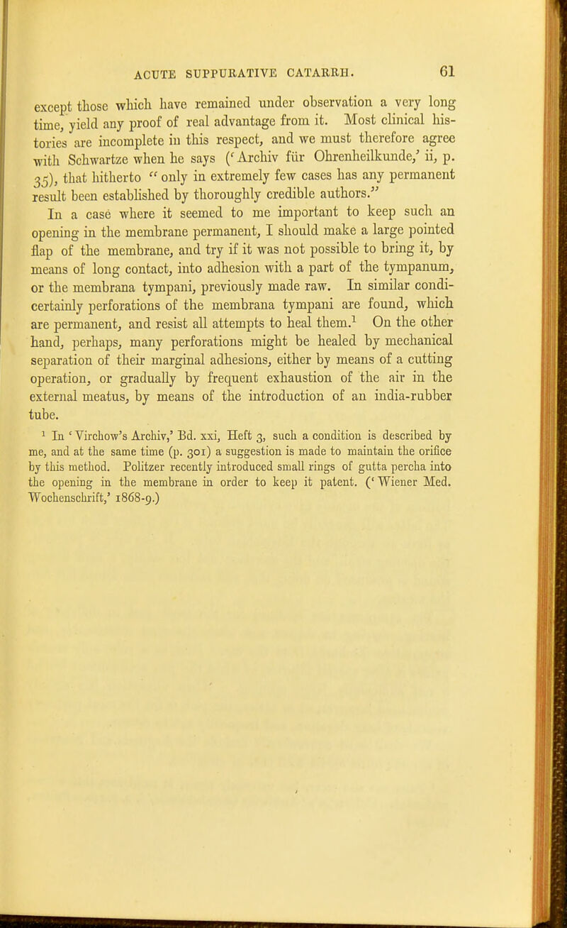 except those which have remained under observation a very long time, yiekl any proof of real advantage from it. Most clinical his- tories are incomplete in this respect, and we must therefore agree with Schwartze when he says {' Archiv fiir Ohrenheilkunde,' ii, p. 35), that hitherto  only in extremely few cases has any permanent result been estabhshed by thoroughly credible authors. In a case where it seemed to me important to keep such an opening in the membrane permanent, I should make a large pointed flap of the membrane, and try if it was not possible to bring it, by means of long contact, into adhesion with a part of the tympanum, or the membrana tympani, previously made raw. In similar condi- certainly perforations of the membrana tympani are found, which are permanent, and resist all attempts to heal them.^ On the other hand, perhaps, many perforations might be healed by mechanical separation of their marginal adhesions, either by means of a cutting operation, or gradually by frequent exhaustion of the air in the external meatus, by means of the introduction of an india-rubber tube. 1 In ' Virchow's Archiv,' Bd. xxi, Heft 3, such a condition is described by me, and at the same time (p. 301) a suggestion is made to maintain the orifice by this method. Politzer recently introduced small rings of gutta percha into the opening in the membrane in order to keep it patent. (' Wiener Med. Wochenschrift/ 1868-9.)