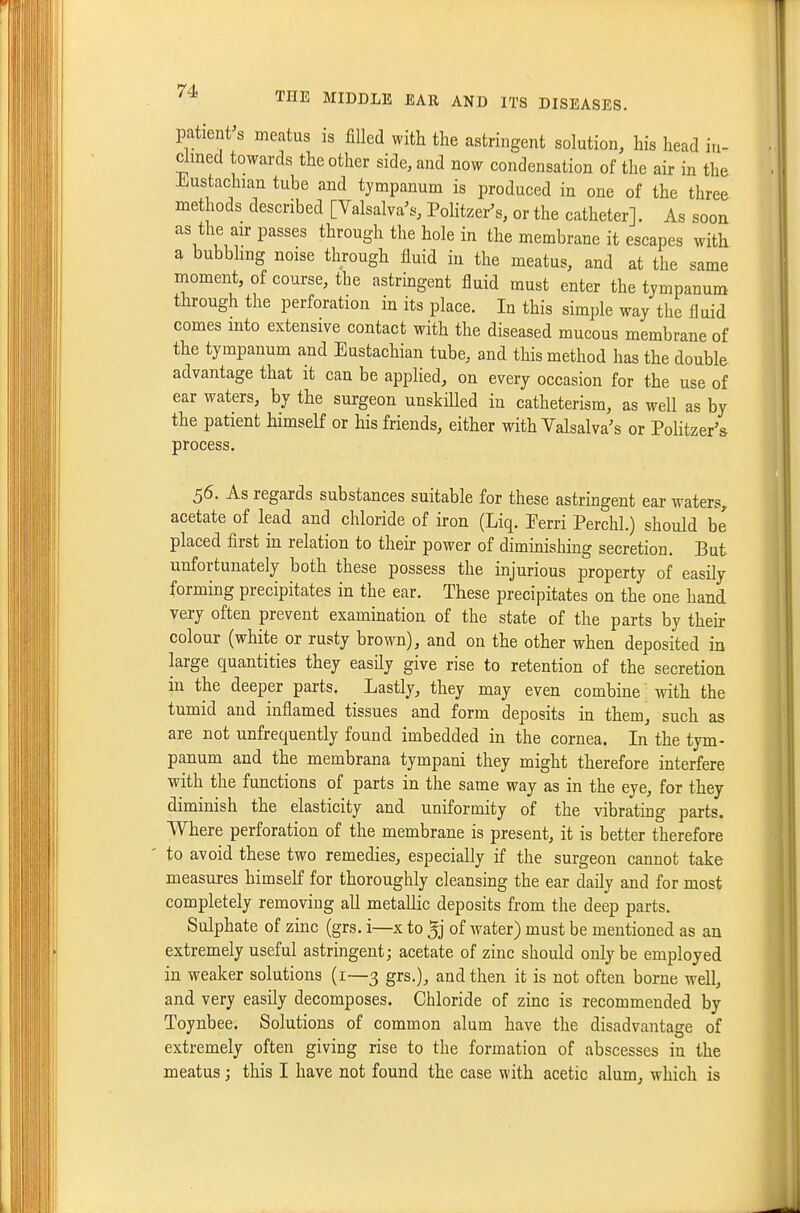 patient's meatus is filled with the astringent solution, his head in- clined towards the other side, and now condensation of the air in the Jliustachian tube and tympanum is produced in one of the three methods described [Valsalva's, Politzer's, or the catheter]. As soon as the an-passes through the hole in the membrane it escapes with a bubbling noise through fluid in the meatus, and at the same moment, of course, the astringent fluid must enter the tympanum through the perforation in its place. In this simple way the fluid comes into extensive contact with the diseased mucous membrane of the tympanum and Eustachian tube, and this method has the double advantage that it can be applied, on every occasion for the use of ear waters, by the surgeon unskilled in catheterism, as well as by the patient himself or his friends, either with Valsalva's or Politzer's process. 56. As regards substances suitable for these astringent ear waters, acetate of lead and chloride of iron (Liq. Ferri Perchl.) should be placed first in relation to theii- power of diminishing secretion. But unfortunately both these possess the injurious property of easily forming precipitates in the ear. These precipitates on the one hand very often prevent examination of the state of the parts by their colour (white or rusty brown), and on the other when deposited in large quantities they easily give rise to retention of the secretion in the deeper parts. Lastly, they may even combine with the tumid and inflamed tissues and form deposits in them, such as are not unfrequently found imbedded in the cornea. In the tym- panum and the membrana tympani they might therefore interfere with the functions of parts in the same way as in the eye, for they diminish the elasticity and uniformity of the vibrating parts. Where perforation of the membrane is present, it is better therefore to avoid these two remedies, especially if the surgeon cannot take measures himself for thoroughly cleansing the ear daily and for most completely removing all metallic deposits from the deep parts. Sulphate of zinc (grs. i—x to of water) must be mentioned as an extremely useful astringent; acetate of zinc should only be employed in weaker solutions (i—3 grs,), and then it is not often borne well, and very easily decomposes. Chloride of zinc is recommended by Toynbee. Solutions of common alum have the disadvantage of extremely often giving rise to the formation of abscesses in the meatus; this I have not found the case with acetic alum, which is