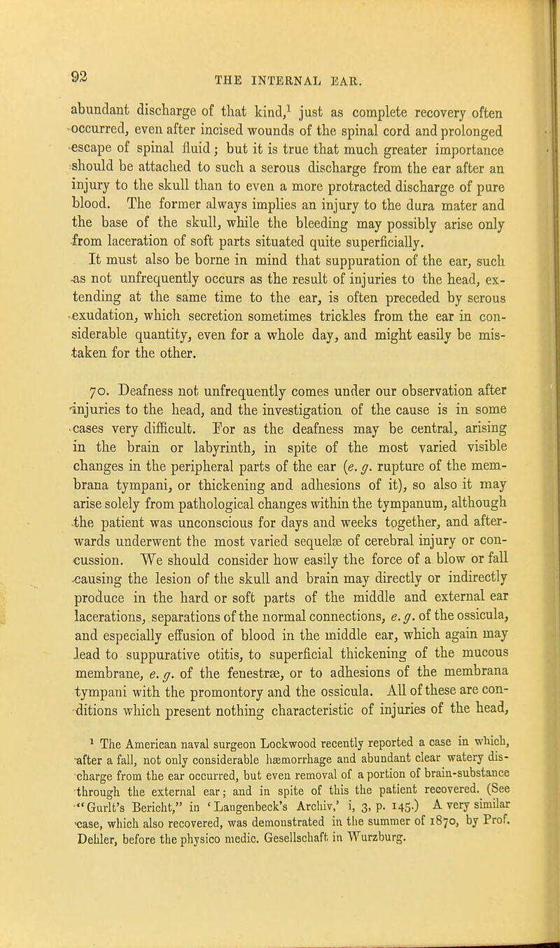 93 abundant discharge of that kind/ just as complete recovery often -occurred, even after incised wounds of the spinal cord and prolonged ■escape of spinal fluid; but it is true that much greater importance should be attached to such a serous discharge from the ear after an injury to the skull than to even a more protracted discharge of pure blood. The former always implies an injury to the dura mater and the base of the skull, while the bleeding may possibly arise only ■from laceration of soft parts situated quite superficially. It must also be borne in mind that suppuration of the ear, such -as not unfrequently occurs as the result of injuries to the head, ex- tending at the same time to the ear, is often preceded by serous exudation, which secretion sometimes trickles from the ear in con- siderable quantity, even for a whole day, and might easily be mis- taken for the other. 70. Deafness not unfrequently comes under our observation after ■injuries to the head, and the investigation of the cause is in some cases very difficult. For as the deafness may be central, arising in the brain or labyrinth, in spite of the most varied visible changes in the peripheral parts of the ear {e. g. rupture of the mem- brana tympani, or thickening and adhesions of it), so also it may arise solely from pathological changes within the tympanum, although ■the patient was unconscious for days and weeks together, and after- wards underwent the most varied sequelae of cerebral injury or con- cussion. We should consider how easily the force of a blow or fall causing the lesion of the skull and brain may directly or indirectly produce in the hard or soft parts of the middle and external ear lacerations, separations of the normal connections, e.g. of the ossicula, and especially effusion of blood in the middle ear, which again may lead to suppurative otitis, to superficial thickening of the mucous membrane, e. g. of the fenestrse, or to adhesions of the membrana tympani with the promontory and the ossicula. All of these are con- -ditions which present nothing characteristic of injuries of the head, ^ The American naval surgeon Lockwood recently reported a case in wliicb, -after a fall, not only considerable lisemorrhage and abundant clear watery dis- charge from the ear occurred, but even removal of a portion of brain-substance ■through the external ear; and in spite of this the patient recovered. (See Gurlt's Bericht, in ' Laiigenbeck's Arcliiv,' i, 3, p. i45-) ^ very similar 'case, which also recovered, was demonstrated in the summer of 1870, by Prof. Dehler, before the physico medic. Gesellschaft in Wurzburg.