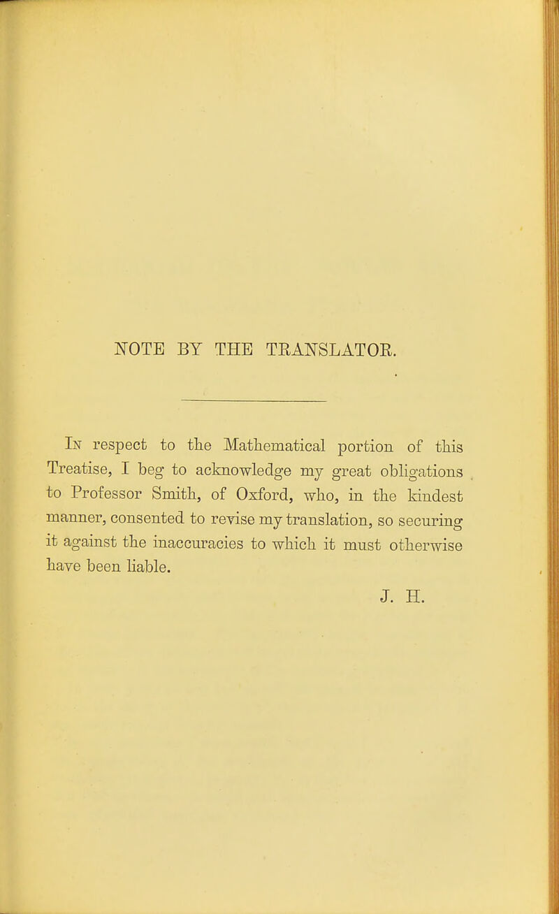 NOTE BY THE TRANSLATOR. In respect to the Mathematical portion of tliis Treatise, I beg to acknowledge my great obligations to Professor Smith, of Oxford, who, in the kindest manner, consented to reyise my translation, so securing it against the inaccuracies to which it must otherwise have been hable. J. H.