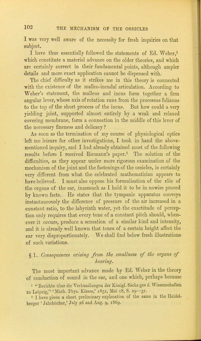 103 I was very well aware of the necessity for fresh inquiries on that subject. I have thus essentially followed the statements of Ed. Weber/ which constitute a material advance on the older theories^ and which are certainly correct in their fundamental points^ although ampler details and more exact application cannot be dispensed with. The chief difficulty as it strikes me in this theory is connected with the existence of the malleo-incudal articulation. According to Weber^s statement, the malleus and incus form together a firm angular lever, whose axis of rotation runs from the processus folianus to the top of the short process of the incus. But how could a very yielding joint, supported almost entirely by a weak and relaxed covering membrane, form a connection in the middle of this lever of the necessary fineness and dehcacy ? As soon as the termination of my course of physiological optics left me leisure for other investigations, I took in hand the above- mentioned inquiry, and I had already obtained most of the following results before I received Eiemann's paper.- The solution of the difficulties, as they appear under more rigorous examination of the mechanism of the joint and the fastenings of the ossicles, is certainly very different from what the celebrated mathematician appears to have believed. I must also oppose his formulisation of the role of the organs of the ear, inasmuch as I hold it to be in nowise proved by known facts. He states that the tympanic apparatus conveys instantaneously the difference of pressure of the air increased in a constant ratio^ to the labyrinth water, yet the exactitude of percep- tion only requires that every tone of a constant pitch should, when- ever it occurs, produce a sensation of a similar kind and intensity, and it is already well known that tones of a certain height affect the ear very disproportionately. We shall find below fresh illustrations of such variations. § 1. Consequences arising from the smallness of the organs of hearing. The most important advance made by Ed. Weber in the theory of conduction of sound in the ear, and one which, perhaps because '  Berichte liber die Yerliandlungen der Konigl. Sachs ges d. Wisseuschaften zu Leipzig, 'Moth. Phys. Klasse,' 1851, Mai 18, S. 29—31. - I have given a short preliminary explanation of the same in the Heidel- berger ' Jahrbiicher/ July 26 and Aug. 9, 1869.