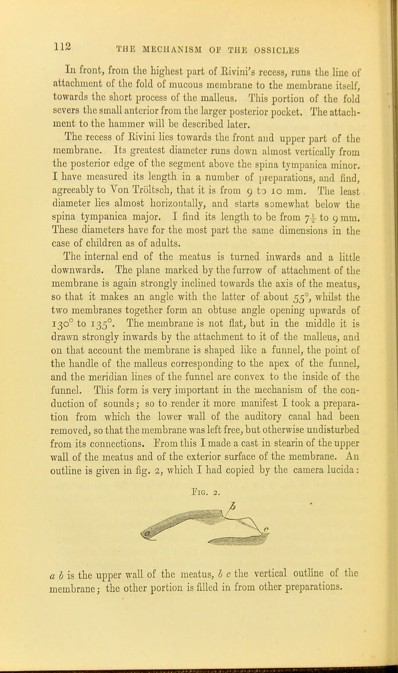 113 In front, from the highest part of Rivini's recess, runs the line of attachment of the fold of mucous membrane to the membrane itself, towards the short process of the malleus. This portion of the fold severs the small anterior from the larger posterior pocket. The attach- ment to the hammer will be described later. The recess of Eivini lies towards the front and upper part of the membrane. Its greatest diameter runs down almost vertically from the posterior edge of the segment above the spina tympanica minor, I have measured its length in a number of pieparations, and find, agreeably to Von Troltsch, that it is from 9 to 10 mm. The least diameter lies almost horizontally, and starts somewhat below the spina tympanica major. I find its length to be from y-^ to 9 mm. These diameters have for the most part the same dimensions in the case of children as of adults. The internal end of the meatus is turned inwards and a little downwards. The plane marked by the furrow of attachment of the membrane is again strongly inclined towards the axis of the meatus, so that it makes an angle with the latter of about 55°, whilst the two membranes together form an obtuse angle opening upwards of 130° to 135°. The membrane is not flat, but in the middle it is drawn strongly inwards by the attachment to it of the malleus, and on that account the membrane is shaped like a funnel, the point of the handle of the malleus corresponding to the apex of the fuimel, and the meridian lines of the funnel are convex to the inside of the funnel. This form is very important in the mechanism of the con- duction of sounds; so to render it more manifest I took a prepara- tion from which the lower wall of the auditory canal had been removed, so that the membrane was left free, but otherwise undisturbed from its connections. Erom this I made a cast in stearin of the upper wall of the meatus and of the exterior surface of the membrane. An outline is given in fig. 2, which I had copied by the camera lucida: Pig. 2. « ^ is the upper wall of the meatus, I) c the vertical outline of the membrane; the other portion is filled in from other preparations.