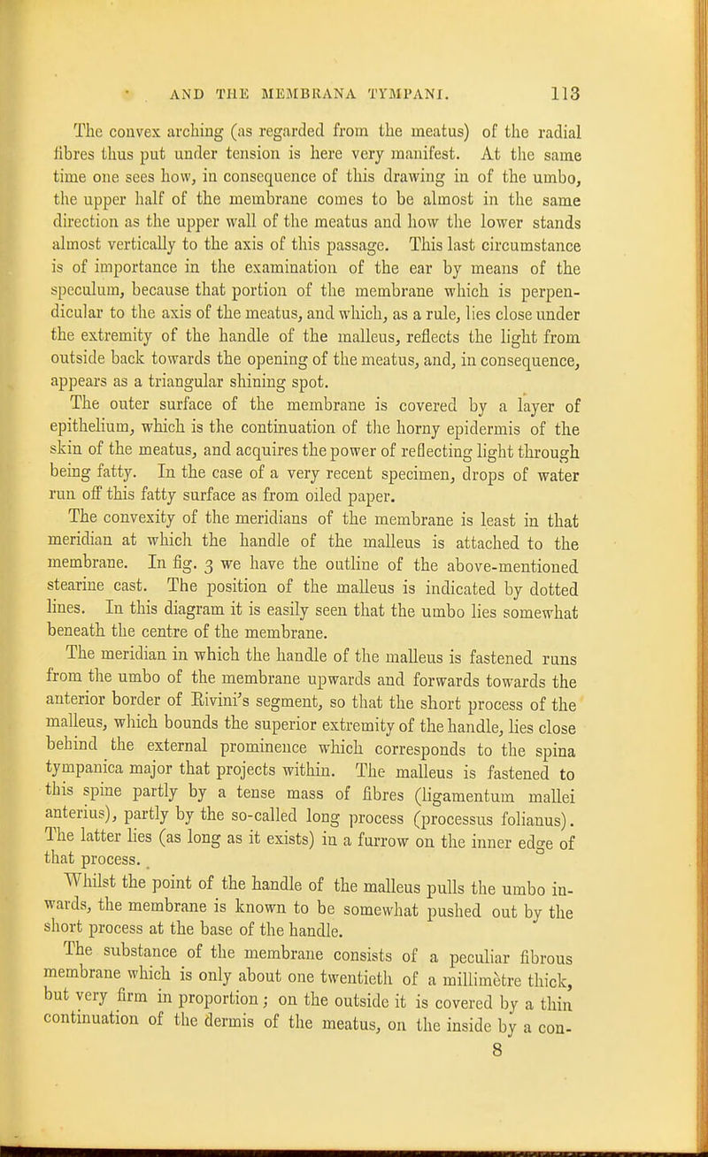 The convex arching (as regarded from the meatus) of the radial fibres thus put under tension is here very manifest. At the same time one sees how, in consequence of this drawing in of the umbo, the upper half of the membrane comes to be almost in the same direction as the upper wall of the meatus and how the lower stands almost vertically to the axis of this passage. This last circumstance is of importance in the examination of the ear by means of the speculum, because that portion of the membrane which is perpen- dicular to the axis of the meatus, and which, as a rule, lies close under the extremity of the handle of the malleus, reflects the light from outside back towards the opening of the meatus, and, in consequence, appears as a triangular shining spot. The outer surface of the membrane is covered by a layer of epithelium, which is the contmuation of the horny epidermis of the skin of the meatus, and acquires the power of reflecting light through being fatty. In the case of a very recent specimen, drops of water run off this fatty surface as from oiled paper. The convexity of the meridians of the membrane is least in that meridian at which the handle of the malleus is attached to the membrane. In fig. 3 we have the outhne of the above-mentioned stearine cast. The position of the malleus is indicated by dotted lines. In this diagram it is easily seen that the umbo lies somewhat beneath the centre of the membrane. The meridian in which the handle of the malleus is fastened runs from the umbo of the membrane upwards and forwards towards the anterior border of Eivini's segment, so that the short process of the malleus, which bounds the superior extremity of the handle, lies close behind the external prominence which corresponds to the spina tympanica major that projects within. The malleus is fastened to this spine partly by a tense mass of fibres (ligamentum mallei anterius), partly by the so-called long process (processus folianus). The latter lies (as long as it exists) in a furrow on the inner edge of that process. Whilst the point of the handle of the malleus pulls the umbo in- wards, the membrane is known to be somewhat pushed out by the short process at the base of the handle. The substance of the membrane consists of a peculiar fibrous membrane which is only about one twentieth of a millimetre thick, but very firm in proportion; on the outside it is covered by a thin contmuation of the dermis of the meatus, on the inside by a con- 8