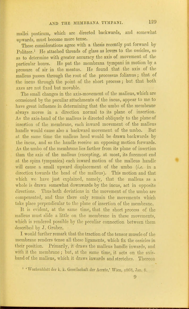 mallei posticum, which are directed backwards, and somewhat upwards, must become more tense. These considerations agree with a thesis recently put forward by PoKtzer.^ He attached threads of glass as levers to the ossicles, so as to determine with greater accuracy the axis of movement of the particular bones. He put the membrana tympani in motion by a pressure of air in the meatus. He found that the axis of the malleus passes through the root of the processus folianus ; that of the incus through the point of the short process; but that both axes are not fixed but movable. The small changes in the axis-movement of the malleus, which are occasioned by the peculiar attachments of the incus, appear to me to have great influence in determining that the umbo of the membrane always moves in a direction normal to its plane of insertion. As the axis-band of the malleus is directed obHquely to the plane of insertion of the membrane, each inward movement of the malleus handle would cause also a backward movement of the umbo. But at the same time the malleus head would be drawn backwards by the incus, and so the handle receive an opposing motion forwards. As the umbo of the membrane lies farther from its plane of insertion than the axis of the malleus (excepting, at most, its foremost end at the spina tympanica) each inward motion of the malleus handle will cause a small upward displacement of the umbo {i.e. in a direction towards the head of the malleus). This motion and that which we have just explained, namely, that the malleus as a whole is drawn somewhat downwards by the incus, act in opposite directions. Thus both deviations in the movement of the umbo are compensated, and thus there only remain the movements which take place perpendicular to the plane of insertion of the membrane. It is evident, at the same time, that the short process of the malleus must slide a little on the membrane in these movements, which is rendered possible by the peculiar connection between them described by J. Gruber. I would further remark that the traction of the tensor muscle of the membrane renders tense all these ligaments, which fix the ossicles in their position. Primarily, it draws the malleus handle inwards, and with it the membrane; but, at the same time, it acts on the axis- band of the malleus, which it draws inwards and stretches. Thereon ' 'Wochenblaltdcr k, k. Gcsellscliaft der Aerzte,' Wien, 1868, Jan. 8. 9