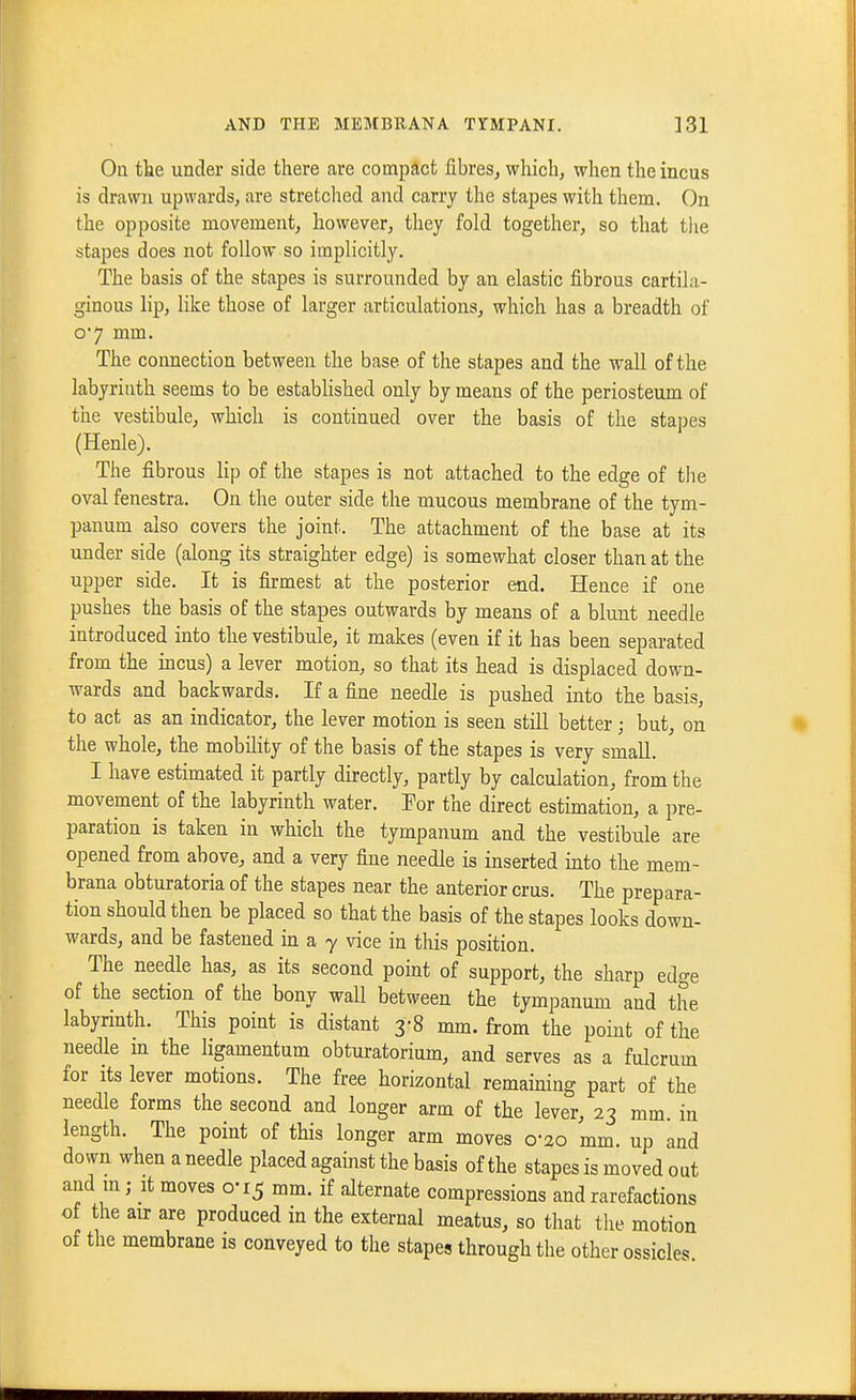 On tke under side there are compact fibres, which, when the incus is drawn upwards, are stretched and carry the stapes with them. On the opposite movement, however, they fold together, so that tlie stapes does not follow so implicitly. The basis of the stapes is surrounded by an elastic fibrous cartila- ginous lip, like those of larger articulations, which has a breadth of o'7 mm. The connection between the base of the stapes and the wall of the labyrinth seems to be established only by means of the periosteum of the vestibule, which is continued over the basis of the stapes (Henle). The fibrous lip of the stapes is not attached to the edge of the oval fenestra. On the outer side the mucous membrane of the tym- panum also covers the joint. The attachment of the base at its under side (along its straighter edge) is somewhat closer than at the upper side. It is firmest at the posterior end. Hence if one pushes the basis of the stapes outwards by means of a blunt needle introduced into the vestibule, it makes (even if it has been separated from the incus) a lever motion, so that its head is displaced down- wards and backwards. If a fine needle is pushed into the basis, to act as an indicator, the lever motion is seen still better; but, on the whole, the mobility of the basis of the stapes is very small. I have estimated it partly directly, partly by calculation, from the movement of the labyrinth water. For the direct estimation, a pre- paration is taken in whicli the tympanum and the vestibule are opened from above, and a very fine needle is inserted into the mem- brana obturatoria of the stapes near the anterior crus. The prepara- tion should then be placed so that the basis of the stapes looks down- wards, and be fastened in a -y vice in this position. The needle has, as its second point of support, the sharp edge of the section of the bony wail between the tympanum and the labyrinth. This point is distant 3-8 mm. from the point of the needle m the ligamentum obturatorium, and serves as a fulcrum for Its lever motions. The free horizontal remaining part of the needle forms the second and longer arm of the lever, 23 mm. in length. The point of this longer arm moves 0-30 mm. up and down when a needle placed against the basis of the stapes is moved out and m; it moves 0-15 mm. if alternate compressions and rarefactions of the air are produced in the external meatus, so that the motion of the membrane is conveyed to the stapes through the other ossicles