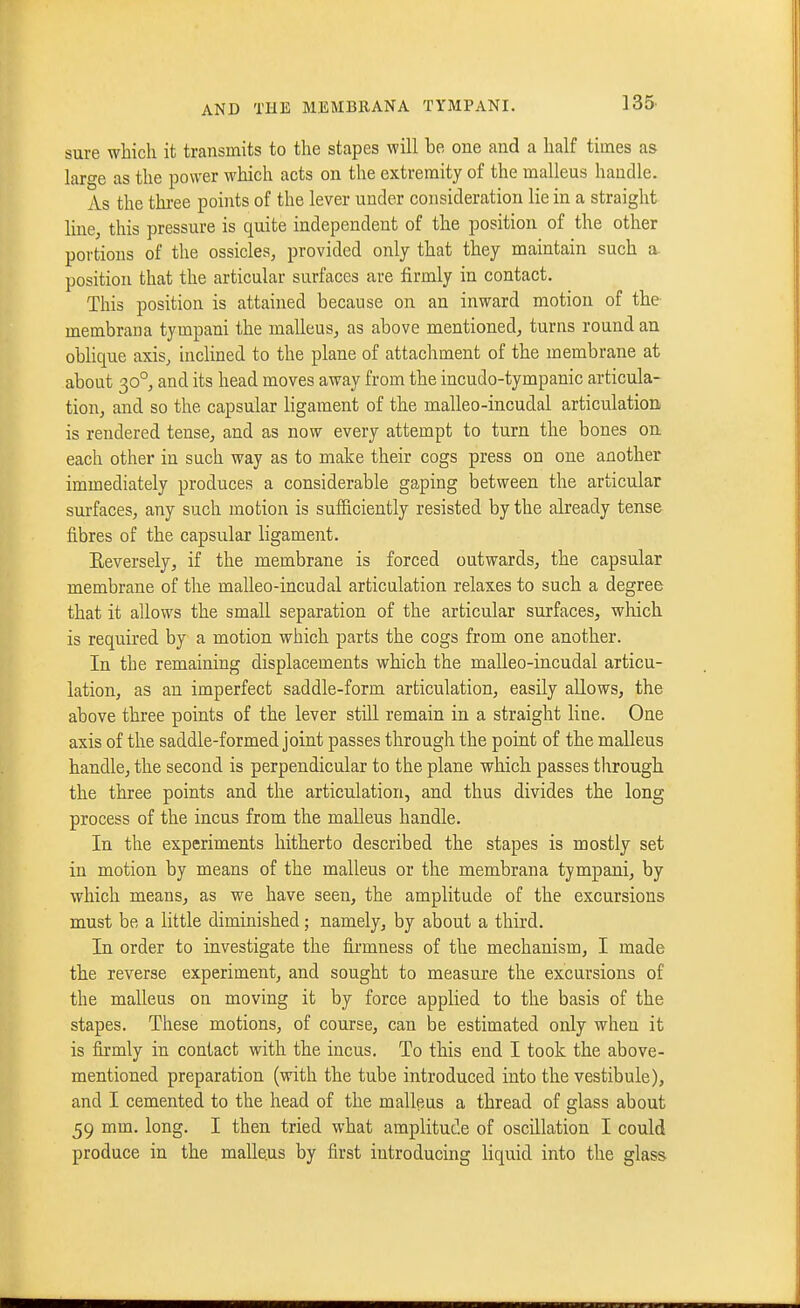 sure which it transmits to the stapes will be one and a half times as laro-e as the power which acts on the extremity of the malleus handle. As the thi-ee points of the lever under consideration lie in a straight line, this pressure is quite independent of the position of the other portions of the ossicles, provided only that they maintain such a. position that the articular surfaces are firmly in contact. This position is attained because on an inward motion of the membrana tympani the malleus, as above mentioned, turns round an oblique axis, inclined to the plane of attachment of the membrane at about 30°, and its head moves away from the incudo-tympanic articula- tion, and. so the capsular ligament of the malleo-incudal articulation is rendered tense, and as now every attempt to turn the bones on each other in such way as to make their cogs press on one another immediately produces a considerable gaping between the articular surfaces, any such motion is sufficiently resisted by the already tense fibres of the capsular ligament. Eeversely, if the membrane is forced outwards, the capsular membrane of the malleo-incudal articulation relaxes to such a degree that it allows the small separation of the articular surfaces, which is required by a motion which parts the cogs from one another. In the remaining displacements which the malleo-incudal articu- lation, as an imperfect saddle-form articulation, easily allows, the above three points of the lever still remain in a straight line. One axis of the saddle-formed joint passes through the point of the malleus handle, the second is perpendicular to the plane which passes tlirough the three points and the articulation, and thus divides the long process of the incus from the malleus handle. In the experiments hitherto described the stapes is mostly set in motion by means of the malleus or the membrana tympani, by which means, as we have seen, the amplitude of the excursions must be a little diminished; namely, by about a third. In order to investigate the fii-mness of the mechanism, I made the reverse experiment, and sought to measure the excursions of the malleus on moving it by force applied to the basis of the stapes. These motions, of course, can be estimated only when it is firmly in contact with the incus. To this end I took the above- mentioned preparation (with the tube introduced into the vestibule), and I cemented to the head of the malleus a thread of glass about 59 mm. long. I then tried what amplitude of oscillation I could produce in the malleus by first introducing liquid into the glass