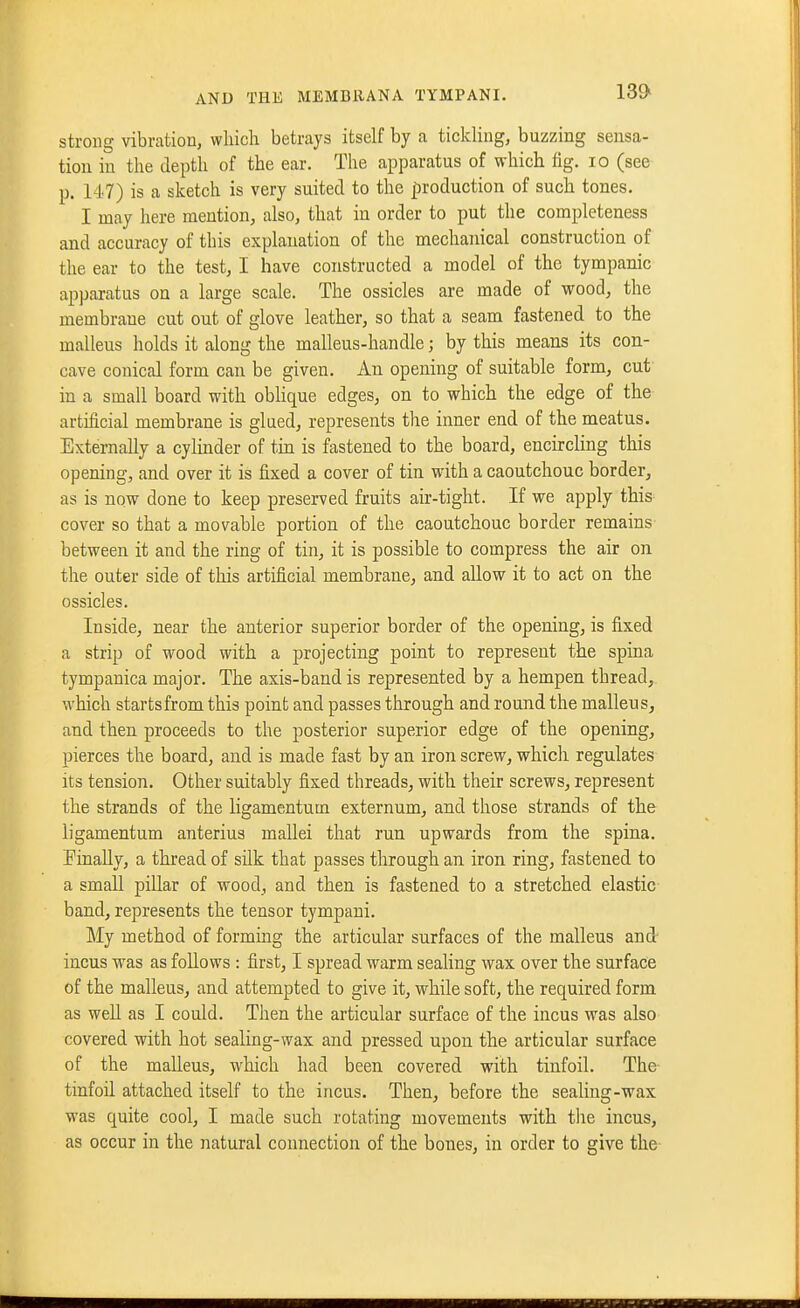 13» strong vibration, which betrays itself by a tickling, buzzing sensa- tion in the depth of the ear. The apparatus of which fig. lo (see p. 147) is a sketch is very suited to the production of such tones. I may here mention, also, that in order to put the completeness and accuracy of this explanation of the mechanical construction of the ear to the test, I have constructed a model of the tympanic apparatus on a large scale. The ossicles are made of wood, the membrane cut out of glove leather, so that a seam fastened to the malleus holds it along the malleus-handle; by this means its con- cave conical form cau be given. An opening of suitable form, cut in a small board with oblique edges, on to vi^hich the edge of the artificial membrane is glued, represents the inner end of the meatus. Externally a cylinder of tin is fastened to the board, encircling this opening, and over it is fixed a cover of tin with a caoutchouc border, as is now done to keep preserved fruits air-tight. If we apply this cover so that a movable portion of the caoutchouc border remains between it and the ring of tin, it is possible to compress the air on the outer side of this artificial membrane, and allow it to act on the ossicles. Inside, near the anterior superior border of the opening, is fixed a strip of wood with a projecting point to represent the spina tympanica major. The axis-band is represented by a hempen thread, which starts from this point and passes through and round the malleus, and then proceeds to the posterior superior edge of the opening, pierces the board, and is made fast by an iron screw, which regulates its tension. Other suitably fixed threads, with their screws, represent the strands of the ligamentum externum, and those strands of the ligamentum anterius mallei that run upwards from the spina, finally, a thread of silk that passes through an iron ring, fastened to a small pillar of wood, and then is fastened to a stretched elastic band, represents the tensor tympani. My method of forming the articular surfaces of the malleus and- incus was as follows : first, I spread warm sealing wax over the surface of the malleus, and attempted to give it, while soft, the required form as well as I could. Then the articular surface of the incus was also covered with hot sealing-wax and pressed upon the articular surface of the malleus, which had been covered with tinfoil. The- tinfoil attached itself to the incus. Then, before the sealing-wax was quite cool, I made such rotating movements with the incus, as occur in the natural connection of the bones, in order to give the