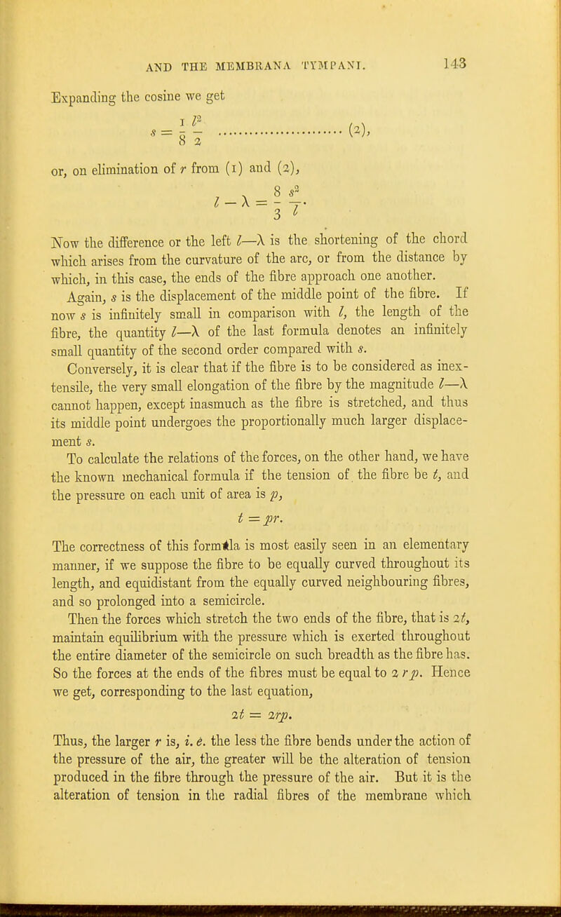 Expanding the cosine we get « = 5 - or, on elimination of r from (i) and {2), 3 ^ Now the difference or the left ^—X is the shortening of the chord which arises from the curvature of the arc, or from the distance by which, in this case, the ends of the fibre approach one another. Again, s is the displacement of the middle point of the fibre. If now s is infinitely small in comparison with I, the length of the fibre, the quantity ^—X of the last formula denotes an infinitely small quantity of the second order compared with s. Conversely, it is clear that if the fibre is to be considered as inex- tensile, the very small elongation of the fibre by the magnitude ^—X cannot happen, except inasmuch as the fibre is stretched, and thus its middle point undergoes the proportionally much larger displace- ment s. To calculate the relations of the forces, on the other hand, we have the known mechanical formula if the tension of. the fibre be t, and the pressure on each unit of area is p, t = pr. The correctness of this form-<kla is most easily seen in an elementary manner, if we suppose the fibre to be equally curved throughout its length, and equidistant from the equally curved neighbouring fibres, and so prolonged into a semicircle. Then the forces which stretch the two ends of the fibre, that is 2t, maintain equUibrium with the pressure which is exerted throughout the entire diameter of the semicircle on such breadth as the fibre has. So the forces at the ends of the fibres must be equal to 2 rp. Hence we get, corresponding to the last equation, 2t = 2rp. Thus, the larger r is, i. d. the less the fibre bends under the action of the pressure of the air, the greater will be the alteration of tension produced in the fibre through the pressure of the air. But it is the alteration of tension in the radial fibres of the membrane which