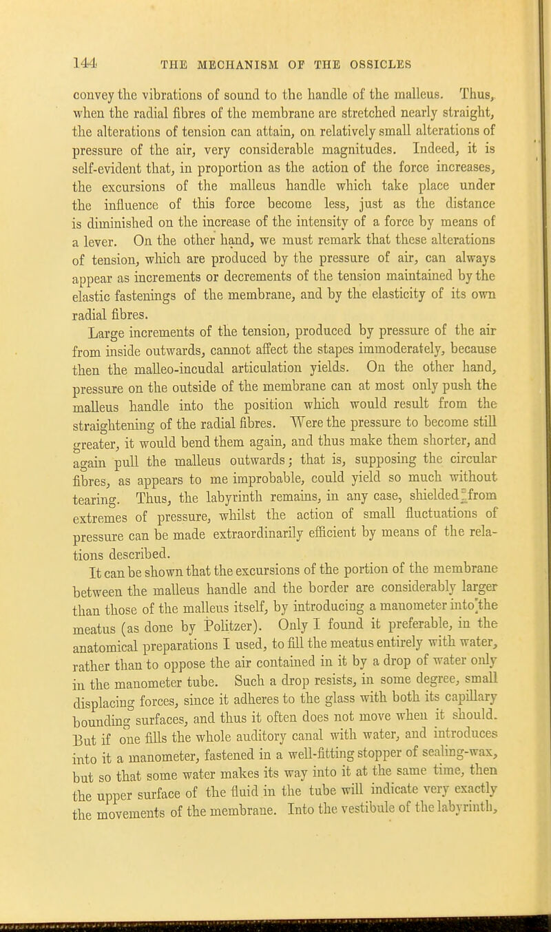 convey the vibrations of sound to the handle of the malleus. Thus, vi'hen the radial fibres of the membrane are stretched nearly straight, the alterations of tension can attain, on relatively small alterations of pressure of the air, very considerable magnitudes. Indeed, it is self-evident that, in proportion as the action of the force increases, the excursions of the malleus handle which take place under the influence of this force become less, just as the distance is diminished on the increase of the intensity of a force by means of a lever. On the other hand, we must remark that these alterations of tension, which are produced by the pressure of air, can always appear as increments or decrements of the tension maintained by the elastic fastenings of the membrane, and by the elasticity of its own radial fibres. Large increments of the tension, produced by pressure of the air from inside outwards, cannot affect the stapes immoderately, because then the malleo-incudal articulation yields. On the other hand, pressure on the outside of the membrane can at most only push the malleus handle into the position which would result from the straightening of the radial fibres. Were the pressure to become still greater, it would bend them again, and thus make them shorter, and again pull the malleus outwards; that is, supposing the circular fibres, as appears to me improbable, could yield so much without tearing. Thus, the labyrinth remams, in any case, shielded;from extremes of pressure, whilst the action of small fluctuations of pressure can be made extraordinarily efficient by means of the rela- tions described. It can be shown that the excursions of the portion of the membrane between the malleus handle and the border are considerably larger than those of the malleus itself, by introducing a meatus (as done by Pohtzer). Only I found it preferable, in the anatomical preparations I used, to fill the meatus entirely with water, rather than to oppose the air contained in it by a drop of water only in the manometer tube. Such a drop resists, in some degree, small displacing forces, since it adheres to the glass with both its capillary boundingsurfaces, and thus it often does not move when it should. But if one fills the whole auditory canal with water, and introduces into it a manometer, fastened in a weU-fitting stopper of sealing-wax, but so that some water makes its way into it at the same time, then the upper surface of the fluid in the tube will indicate very exactly the movements of the membrane. Into the vestibule of the labyrinth.