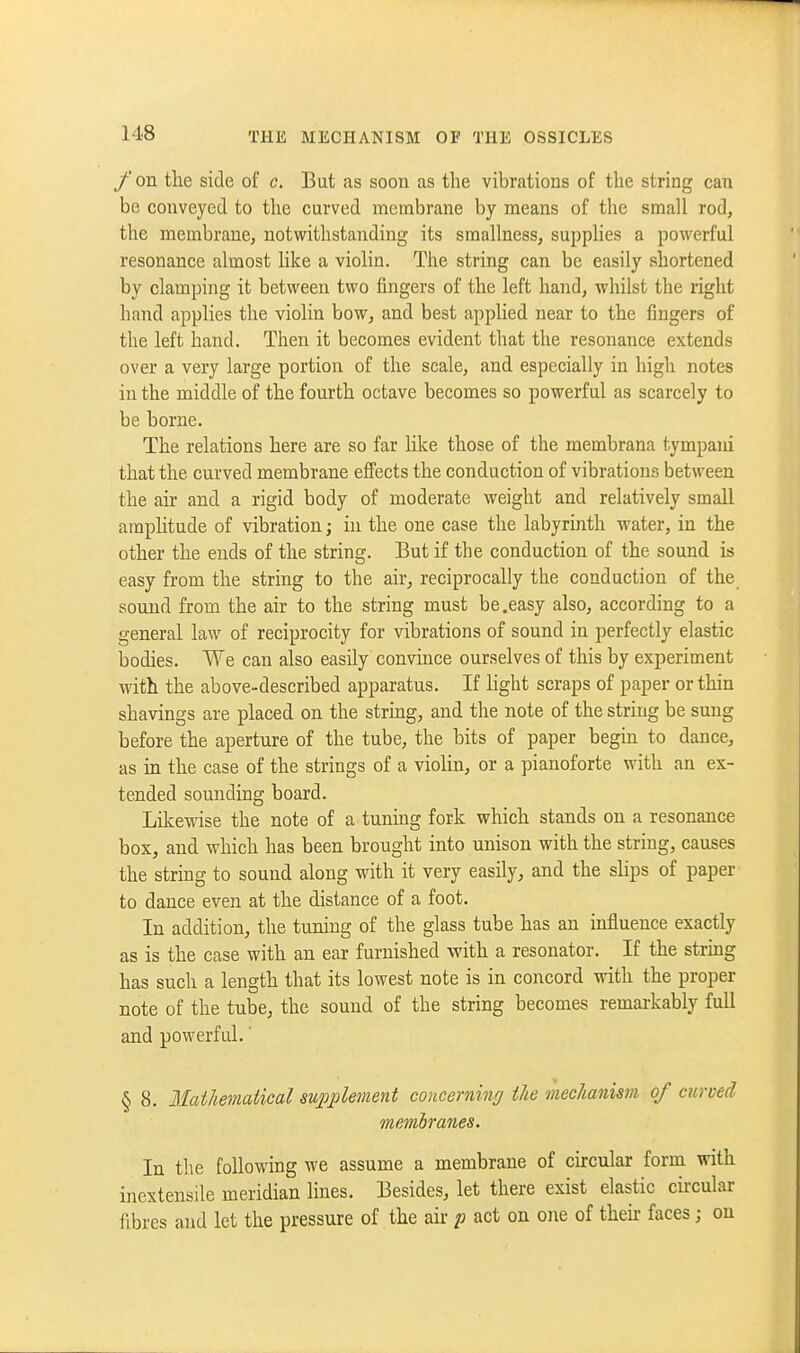 /' on the side of c. But as soon as the vibrations of the string can be conveyed to the curved membrane by means of tlie small rod, the membrane, notwithstanding its smallness, supphes a powerful resonance almost like a violin. The string can be easily shortened by clamping it between two fingers of the left hand, whilst the right hand applies the viohn bow, and best applied near to the fingers of the left hand. Then it becomes evident that the resonance extends over a very large portion of the scale, and especially in high notes in the middle of the fourth octave becomes so powerful as scarcely to be borne. The relations here are so far hke those of the membrana tympani that the curved membrane effects the conduction of vibrations between the air and a rigid body of moderate weight and relatively smaU araphtude of vibration; in the one case the labyrinth water, in the other the ends of the string. But if the conduction of the sound is easy from the string to the air, reciprocally the conduction of the sound from the air to the string must be.easy also, according to a general law of reciprocity for vibrations of sound in perfectly elastic bodies. We can also easily convince ourselves of this by experiment with the above-described apparatus. If hght scraps of paper or thin shavings are placed on the strmg, and the note of the string be sung before the aperture of the tube, the bits of paper begin to dance, as m the case of the strings of a viohn, or a pianoforte with an ex- tended sounding board. Likewise the note of a tuning fork which stands on a resonance box, and which has been brought into unison with the string, causes the string to sound along with it very easily, and the sHps of paper to dance even at the distance of a foot. In addition, the tuning of the glass tube has an mfluence exactly as is the case with an ear furnished with a resonator. If the strmg has such a length that its lowest note is in concord with the proper note of the tnbe, the sound of the string becomes remarkably full and powerful.' § 8. Mathemaiical supplement coucerniwj the mechanism of curved membranes. In the following we assume a membrane of circular form with inextensile meridian lines. Besides, let there exist elastic circular fibres and let the pressure of the air /; act on oiie of their faces; on