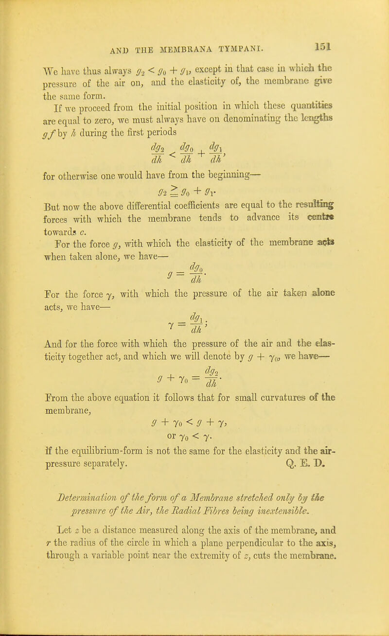 We have thus always g2<0o + 9u except in that case in wliicb the pressure of the air on, and the elasticity of, the membrane give the same form. If we proceed from the initial position in which these quantities are equal to zero, we must always have on denominating the lengths gf by h during the first periods (111 ^ dh dh' for otherwise one would have from the beginning— But now the above differential coefficients are equal to the resnlting forces with which the membrane tends to advance its cents* towards c. Por the force g, with which the elasticity of the membrane a^Js when taken alone, we have— dh Por the force y, with which the pressure of the air taken alone acts, we have— And for the force with which the pressure of the air and the elas- ticity together act, and which we will denote by ^ + yoj have— Prom the above equation it follows that for small curvatures of the membrane, ^' + To < ^ + or 7o < 7- if the equilibrium-form is not the same for the elasticity and the air- pressure separately. Q. E. D. Determination of the form of a Memhrane stretched onhj ly the pressure of the Air, the Radial Fibres being inextensible. Let 5 be a distance measured along the axis of the membrane, and r the radius of the circle in which a plane perpendicular to the axis, through a variable point near the extremity of z, cuts the membrane.