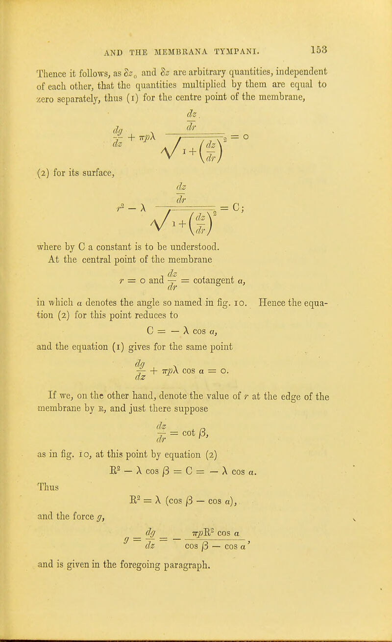 Thence it follows, as Bz^ and dz are arbitrary quantities, independent of each other, that the quantities multiplied by them are equal to zero separately, thus (i) for the centre point of the membrane, ch. da . (2) for its surface, dz Jr VMS)- where by C a constant is to be understood. At the central point of the membrane r = o and ^ = cotangent a, in which a denotes the angle so named in fig. 10. Hence the equa- tion (2) for this point reduces to C = — A cos a, and the equation (i) gives for the same point do ^ V- + 7r»A cos a = o. dz If we, on the other baud, denote the value of r at the edge of the membrane by E, and just there suppose | = cot^, as in fig. I o, at this point by equation (2) — X cos /3 = C = — X cos a. Thus E = X (cos /3 — cos a), and the force ff, _ dff _ ■n-p'RP cos a ^ dz cos j3 — cos a' and is given in the foregoing paragraph.