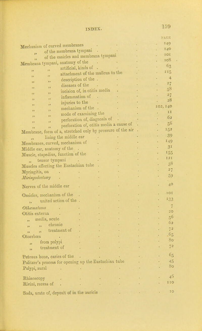 Mechanism of curved membranes . of the membrana tympani . of the ossicles and membrana tympani Membrana tympani, anatomy of the artificial, kinds of . attachment of the malleus to the description ot the . „ diseases of tlic incision of, in otitis media inflammation of „ injuries to the mechanism of the . mode of examining tiic perforation of, diagnosis of . [[ perforation of, otitis media a cause of Membrane, form of a, stretched only by pressure of the air „ lining the middle ear Membranes, curved, mechanism of Middle ear, anatomy of the . Muscle, stapedius, function of the „ tensor tympani Muscles affecting the Eustachian tube Myringitis, on Miringodectomy Nerves of the middle ear Ossicles, mechanism of the „ united action of the . Otliaimaloma Otftis externa „ media, acute „ „ chronic „ „ treatment of Otorrhoea from polypi „ treatment of Petrous bone, caries of the Politzer's process for opening up the Eustachian tube Polypi, aural Hhiiioscopy Kivini, recess of Soda, urate of, deposit of in tlie auricle